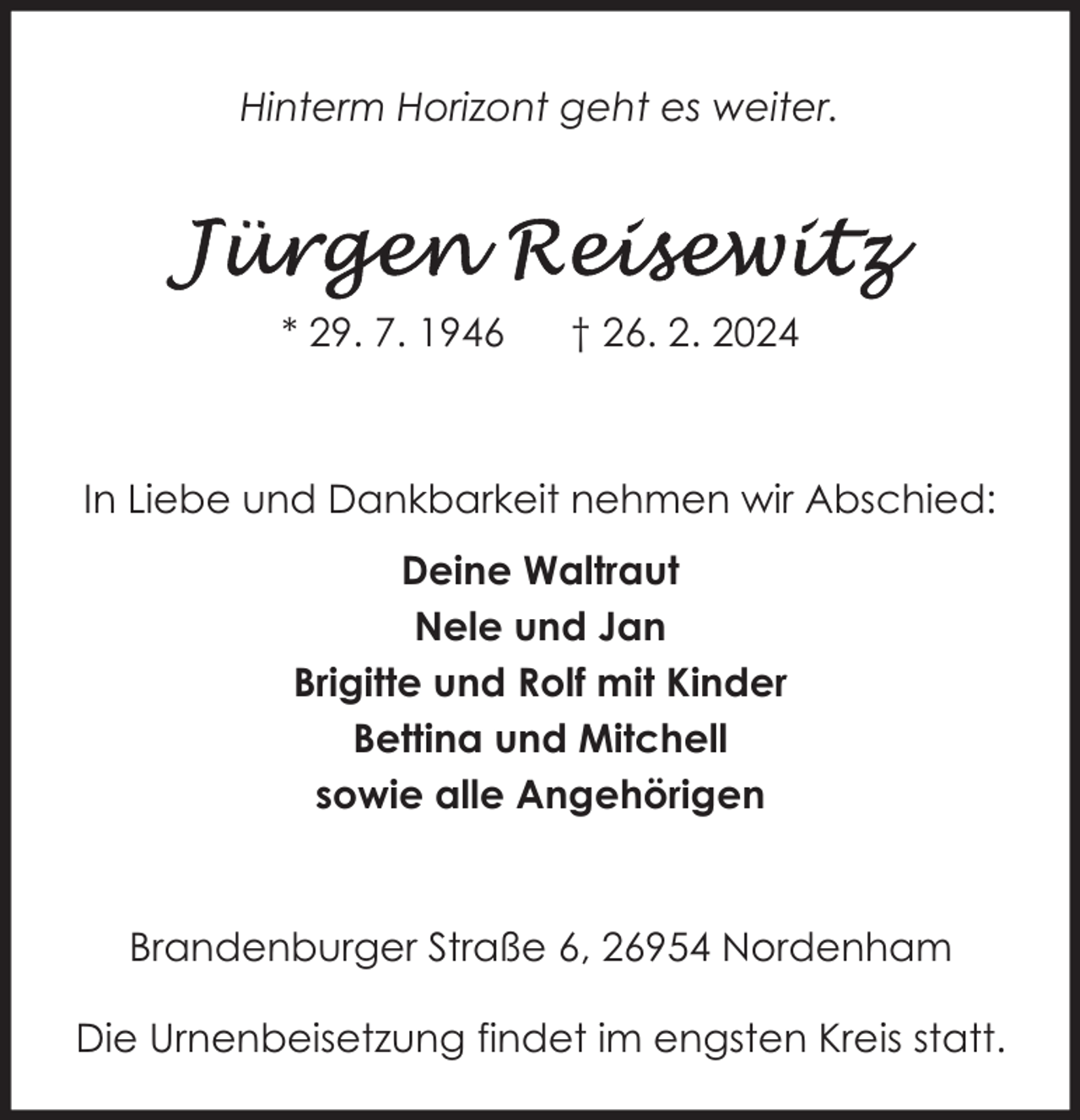 <p>Hinterm Horizont geht es weiter.</p><p>* 29. 7. 1946</p><p>† 26. 2. 2024</p><p>In Liebe und Dankbarkeit nehmen wir Abschied:<br />Deine Waltraut<br />Nele und Jan<br />Brigitte und Rolf mit Kinder<br />Bettina und Mitchell<br />sowie alle Angehörigen</p><p>Brandenburger Straße 6, 26954 Nordenham<br />Die Urnenbeisetzung findet im engsten Kreis statt.</p>