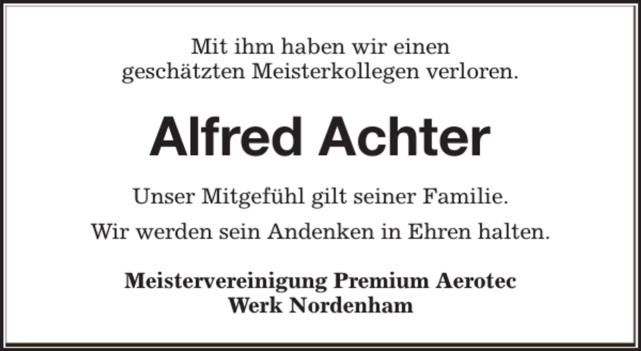 <p>Mit ihm haben wir einen<br />geschätzten Meisterkollegen verloren.</p><p>Alfred Achter<br />Unser Mitgefühl gilt seiner Familie.<br />Wir werden sein Andenken in Ehren halten.<br />Meistervereinigung Premium Aerotec<br />Werk Nordenham</p>