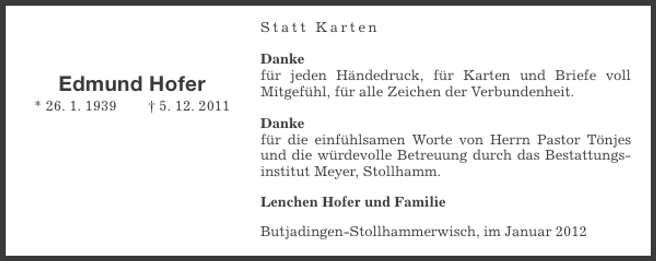 <p>Statt Karten</p><p>Edmund Hofer<br />* 26. 1. 1939</p><p>Danke<br />für jeden Händedruck, für Karten und Briefe voll<br />Mitgefühl, für alle Zeichen der Verbundenheit.</p><p>† 5. 12. 2011<br />Danke<br />für die einfühlsamen Worte von Herrn Pastor Tönjes<br />und die würdevolle Betreuung durch das Bestattungsinstitut Meyer, Stollhamm.<br />Lenchen Hofer und Familie<br />Butjadingen-Stollhammerwisch, im Januar 2012</p>