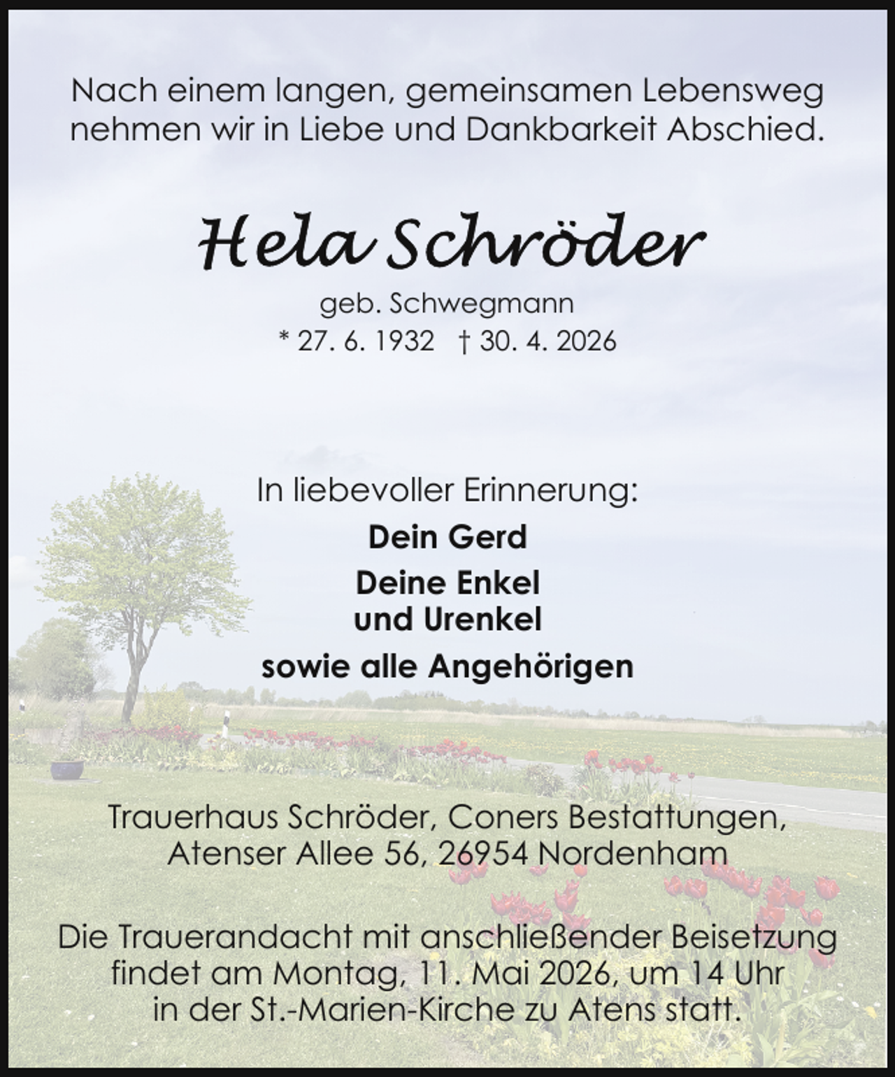 <p>Nach einem langen, gemeinsamen Lebensweg<br />nehmen wir in Liebe und Dankbarkeit Abschied.</p>
<p>geb. Schwegmann<br />* 27. 6. 1932 † 30. 4. 2026</p>
<p>In liebevoller Erinnerung:<br />Dein Gerd<br />Deine Enkel<br />und Urenkel<br />sowie alle Angehörigen</p>
<p>Trauerhaus Schröder, Coners Bestattungen,<br />Atenser Allee 56, 26954 Nordenham<br />Die Trauerandacht mit anschließender Beisetzung<br />findet am Montag, 11. Mai 2026, um 14 Uhr<br />in der St.-Marien-Kirche zu Atens statt.</p>