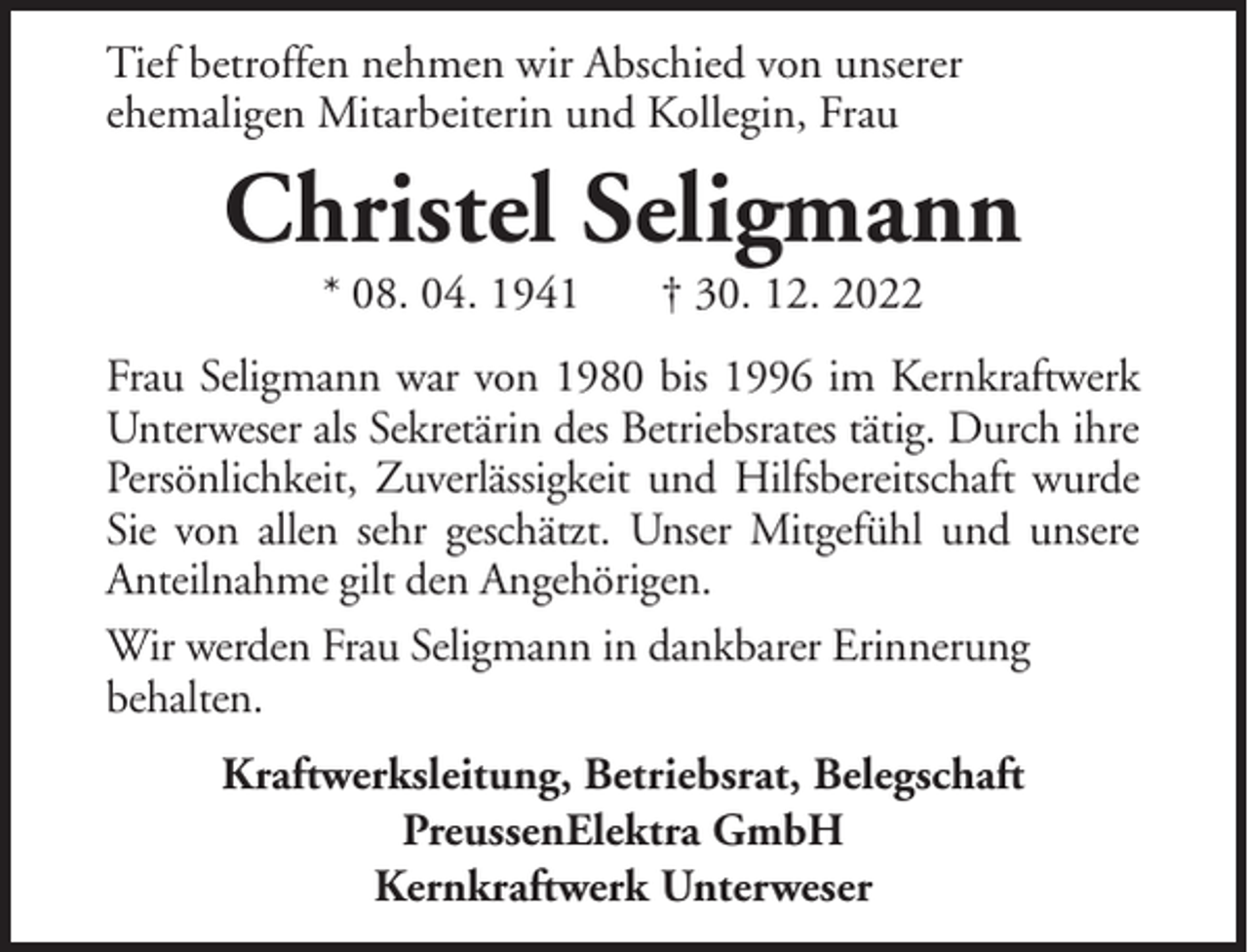<p>Tief betroffen nehmen wir Abschied von unserer<br />ehemaligen Mitarbeiterin und Kollegin, Frau</p><p>Christel Seligmann<br />* 08. 04. 1941</p><p>† 30. 12. 2022</p><p>Frau Seligmann war von 1980 bis 1996 im Kernkraftwerk<br />Unterweser als Sekretärin des Betriebsrates tätig. Durch ihre<br />Persönlichkeit, Zuverlässigkeit und Hilfsbereitschaft wurde<br />Sie von allen sehr geschätzt. Unser Mitgefühl und unsere<br />Anteilnahme gilt den Angehörigen.<br />Wir werden Frau Seligmann in dankbarer Erinnerung<br />behalten.<br />Kraftwerksleitung, Betriebsrat, Belegschaft<br />PreussenElektra GmbH<br />Kernkraftwerk Unterweser</p>