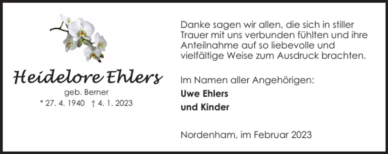 <p>Danke sagen wir allen, die sich in stiller<br />Trauer mit uns verbunden fühlten und ihre<br />Anteilnahme auf so liebevolle und<br />vielfältige Weise zum Ausdruck brachten.</p><p>geb. Berner<br />* 27. 4. 1940 † 4. 1. 2023</p><p>Im Namen aller Angehörigen:<br />Uwe Ehlers<br />und Kinder<br />Nordenham, im Februar 2023</p>