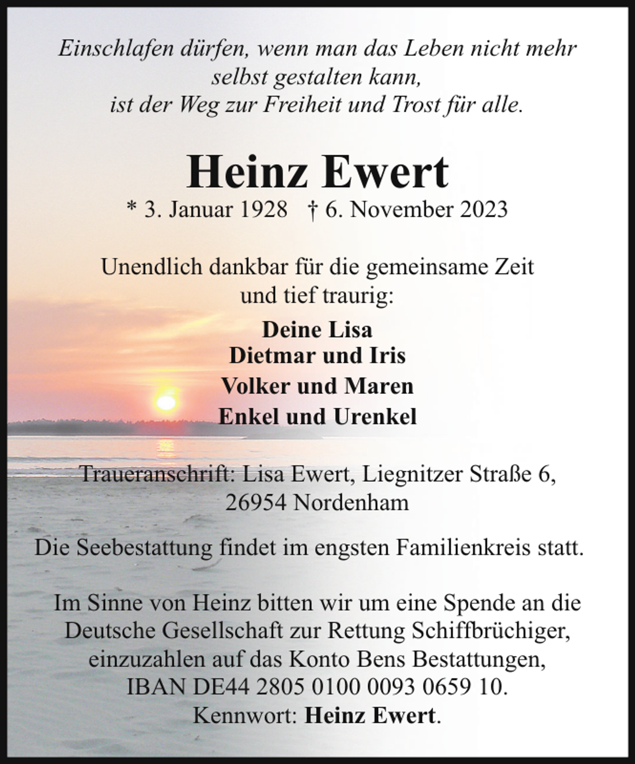 <p>Einschlafen dürfen, wenn man das Leben nicht mehr<br />selbst gestalten kann,<br />ist der Weg zur Freiheit und Trost für alle.</p><p>Heinz Ewert</p><p>* 3. Januar 1928 † 6. November 2023<br />Unendlich dankbar für die gemeinsame Zeit<br />und tief traurig:<br />Deine Lisa<br />Dietmar und Iris<br />Volker und Maren<br />Enkel und Urenkel<br />Traueranschrift: Lisa Ewert, Liegnitzer Straße 6,<br />26954 Nordenham<br />Die Seebestattung findet im engsten Familienkreis statt.<br />Im Sinne von Heinz bitten wir um eine Spende an die<br />Deutsche Gesellschaft zur Rettung Schiffbrüchiger,<br />einzuzahlen auf das Konto Bens Bestattungen,<br />IBAN DE44 2805 0193 0659 10.<br />Kennwort: Heinz Ewert.</p>