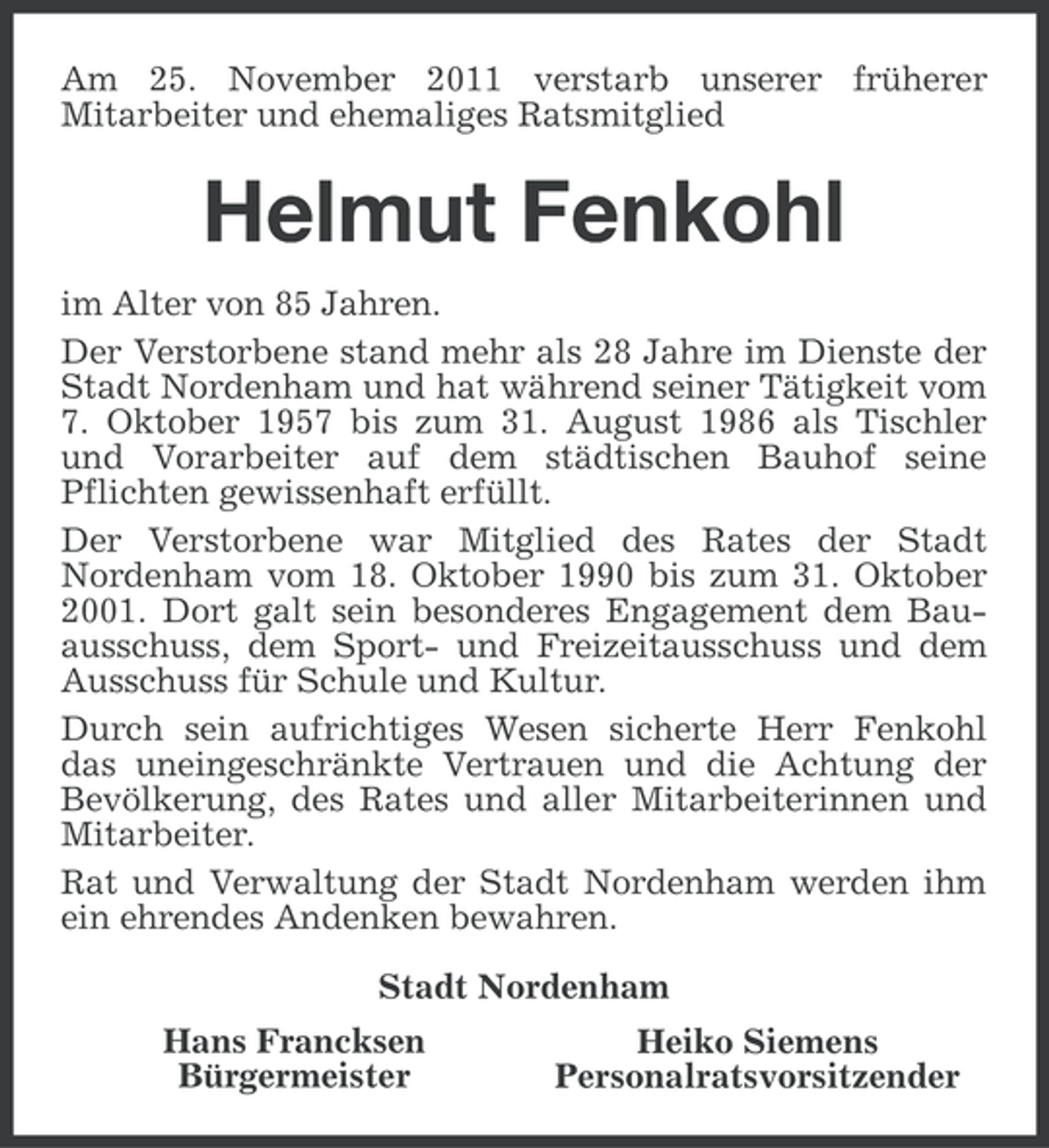 <p>Am 25. November 2011 verstarb unserer früherer<br />Mitarbeiter und ehemaliges Ratsmitglied</p><p>Helmut Fenkohl<br />im Alter von 85 Jahren.<br />Der Verstorbene stand mehr als 28 Jahre im Dienste der<br />Stadt Nordenham und hat während seiner Tätigkeit vom<br />7. Oktober 1957 bis zum 31. August 1986 als Tischler<br />und Vorarbeiter auf dem städtischen Bauhof seine<br />Pflichten gewissenhaft erfüllt.<br />Der Verstorbene war Mitglied des Rates der Stadt<br />Nordenham vom 18. Oktober 1990 bis zum 31. Oktober<br />2001. Dort galt sein besonderes Engagement dem Bauausschuss, dem Sport- und Freizeitausschuss und dem<br />Ausschuss für Schule und Kultur.<br />Durch sein aufrichtiges Wesen sicherte Herr Fenkohl<br />das uneingeschränkte Vertrauen und die Achtung der<br />Bevölkerung, des Rates und aller Mitarbeiterinnen und<br />Mitarbeiter.<br />Rat und Verwaltung der Stadt Nordenham werden ihm<br />ein ehrendes Andenken bewahren.<br />Stadt Nordenham<br />Hans Francksen<br />Bürgermeister</p><p>Heiko Siemens<br />Personalratsvorsitzender</p>