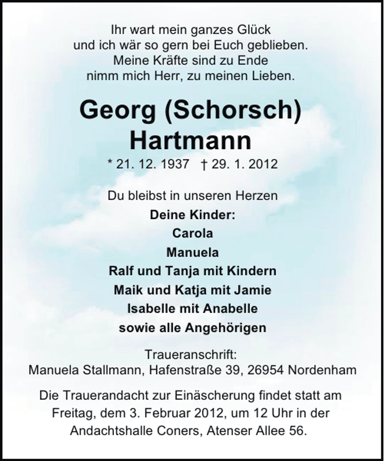 <p>Ihr wart mein ganzes Glück<br />und ich wär so gern bei Euch geblieben.<br />Meine Kräfte sind zu Ende<br />nimm mich Herr, zu meinen Lieben.</p><p>Georg (Schorsch)<br />Hartmann<br />* 21. 12. 1937 † 29. 1. 2012<br />Du bleibst in unseren Herzen<br />Deine Kinder:<br />Carola<br />Manuela<br />Ralf und Tanja mit Kindern<br />Maik und Katja mit Jamie<br />Isabelle mit Anabelle<br />sowie alle Angehörigen<br />Traueranschrift:<br />Manuela Stallmann, Hafenstraße 39, 26954 Nordenham<br />Die Trauerandacht zur Einäscherung findet statt am<br />Freitag, dem 3. Februar 2012, um 12 Uhr in der<br />Andachtshalle Coners, Atenser Allee 56.</p>