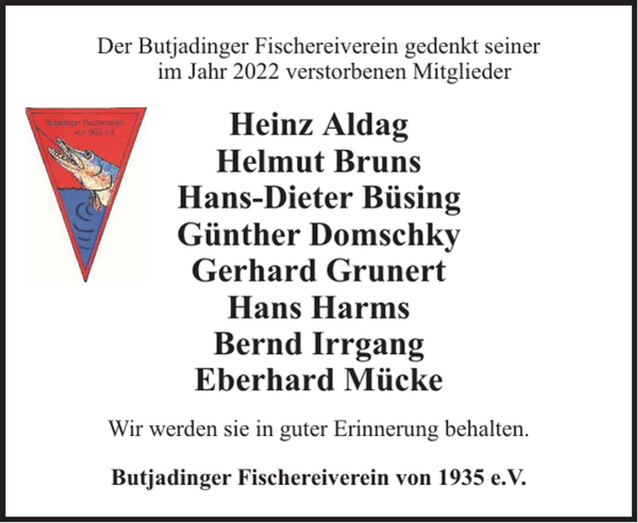 <p>Der Butjadinger Fischereiverein gedenkt seiner<br />im Jahr 2022 verstorbenen Mitglieder</p><p>Heinz Aldag<br />Helmut Bruns<br />Hans-Dieter Büsing<br />Günther Domschky<br />Gerhard Grunert<br />Hans Harms<br />Bernd Irrgang<br />Eberhard Mücke<br />Wir werden sie in guter Erinnerung behalten.<br />Butjadinger Fischereiverein von 1935 e.V.</p>
