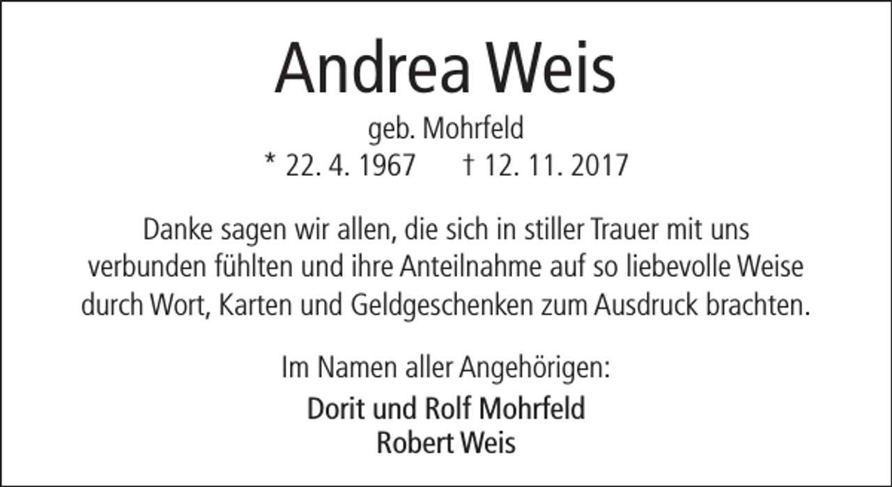<p>Andrea Weis</p><p>geb. Mohrfeld<br />* 22. 4. 1967 † 12. 11. 2017<br />Danke sagen wir allen, die sich in stiller Trauer mit uns<br />verbunden fühlten und ihre Anteilnahme auf so liebevolle Weise<br />durch Wort, Karten und Geldgeschenken zum Ausdruck brachten.<br />Im Namen aller Angehörigen:<br />Dorit und Rolf Mohrfeld<br />Robert Weis</p>