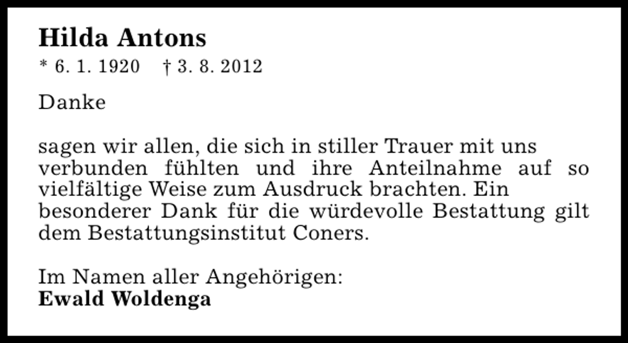 <p>Hilda Antons<br />* 6. 1. 1920</p><p>† 3. 8. 2012</p><p>Danke<br />sagen wir allen, die sich in stiller Trauer mit uns<br />verbunden fühlten und ihre Anteilnahme auf so<br />vielfältige Weise zum Ausdruck brachten. Ein<br />besonderer Dank für die würdevolle Bestattung gilt<br />dem Bestattungsinstitut Coners.<br />Im Namen aller Angehörigen:<br />Ewald Woldenga</p>