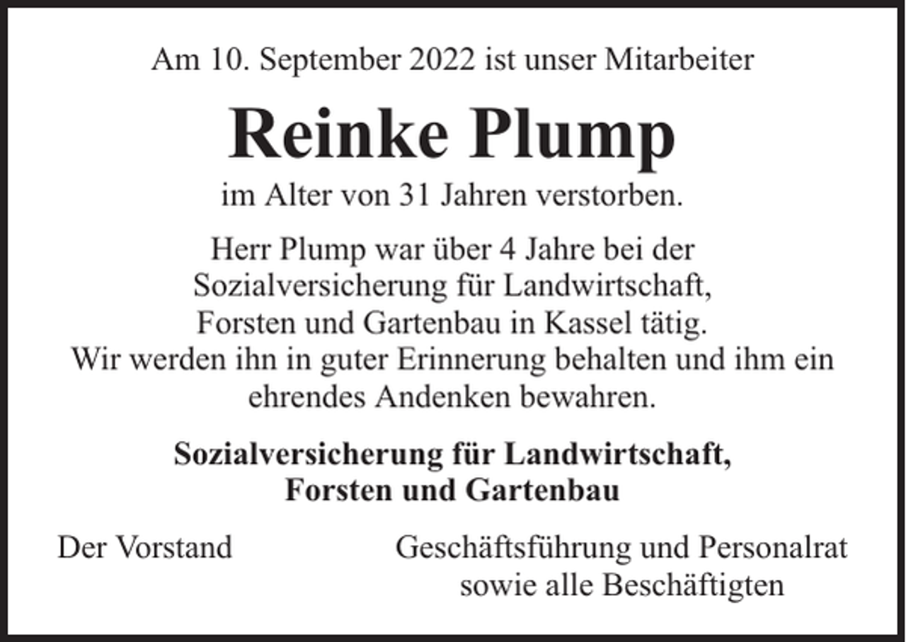 <p>Am 10. September 2022 ist unser Mitarbeiter</p><p>Reinke Plump</p><p>im Alter von 31 Jahren verstorben.<br />Herr Plump war über 4 Jahre bei der<br />Sozialversicherung für Landwirtschaft,<br />Forsten und Gartenbau in Kassel tätig.<br />Wir werden ihn in guter Erinnerung behalten und ihm ein<br />ehrendes Andenken bewahren.<br />Sozialversicherung für Landwirtschaft,<br />Forsten und Gartenbau<br />Der Vorstand</p><p>Geschäftsführung und Personalrat<br />sowie alle Beschäftigten</p>