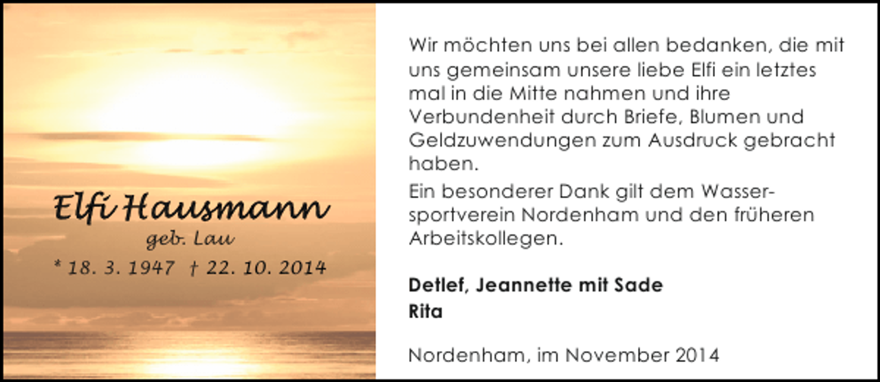 <p>geb. Lau<br />* 18. 3. 1947 † 22. 10. 2014</p><p>Wir möchten uns bei allen bedanken, die mit<br />uns gemeinsam unsere liebe Elfi ein letztes<br />mal in die Mitte nahmen und ihre<br />Verbundenheit durch Briefe, Blumen und<br />Geldzuwendungen zum Ausdruck gebracht<br />haben.<br />Ein besonderer Dank gilt dem Wassersportverein Nordenham und den früheren<br />Arbeitskollegen.<br />Detlef, Jeannette mit Sade<br />Rita<br />Nordenham, im November 2014</p>