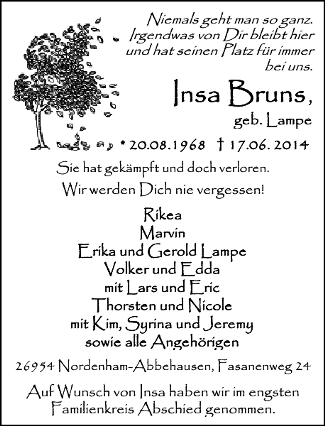 <p>Niemals geht man so ganz.<br />Irgendwas von Dir bleibt hier<br />und hat seinen Platz für immer<br />bei uns.</p>
<p>Sie hat gekämpft und doch verloren.</p>
<p>Wir werden Dich nie vergessen!</p>
<p>26954 Nordenham-Abbehausen, Fasanenweg 24</p>
<p>Auf Wunsch von Insa haben wir im engsten<br />Familienkreis Abschied genommen.</p>