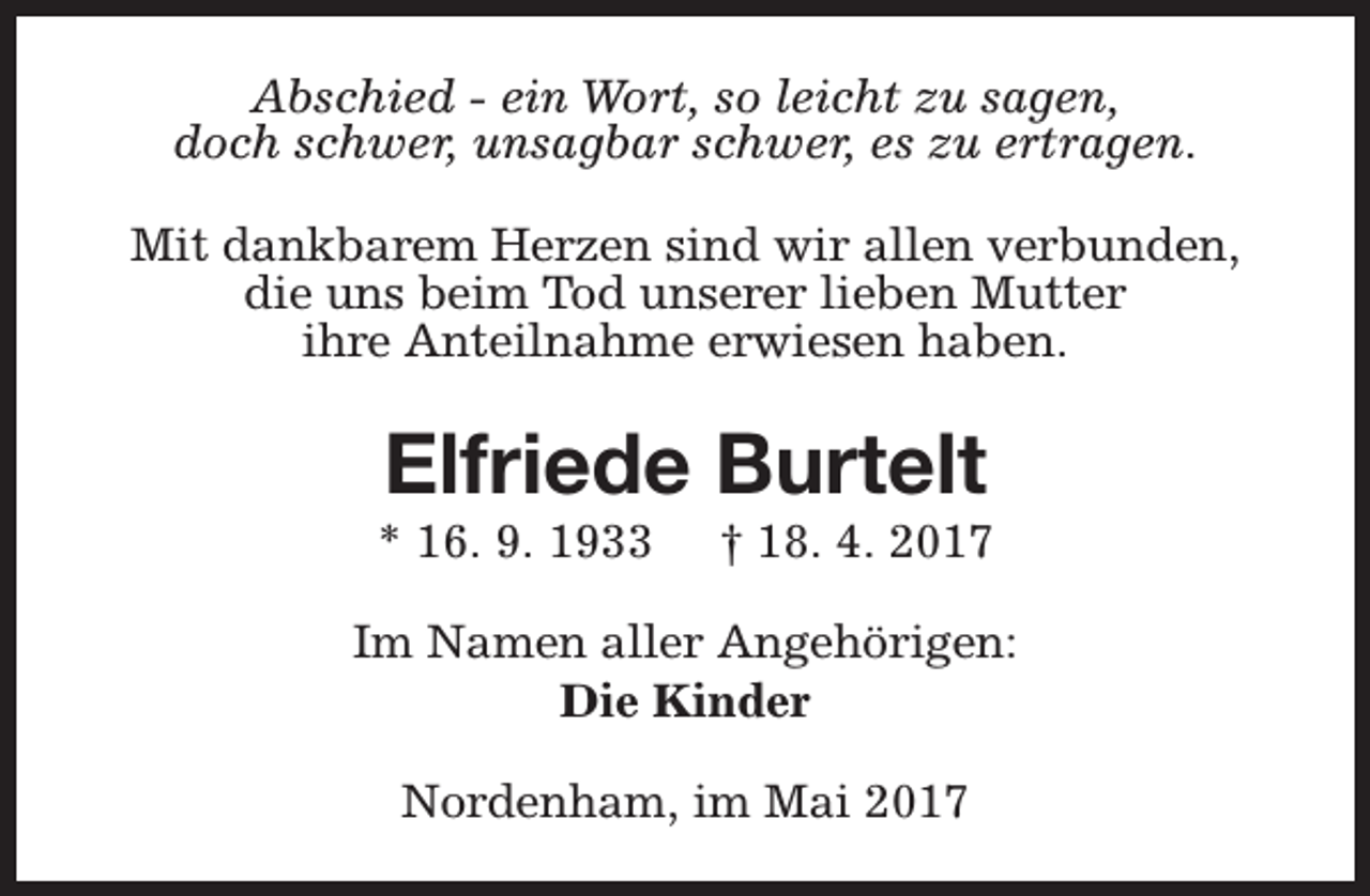 <p>Abschied - ein Wort, so leicht zu sagen,<br />doch schwer, unsagbar schwer, es zu ertragen.<br />Mit dankbarem Herzen sind wir allen verbunden,<br />die uns beim Tod unserer lieben Mutter<br />ihre Anteilnahme erwiesen haben.</p><p>Elfriede Burtelt</p><p>* 16. 9. 1933</p><p>† 18. 4. 2017</p><p>Im Namen aller Angehörigen:<br />Die Kinder<br />Nordenham, im Mai 2017</p>
