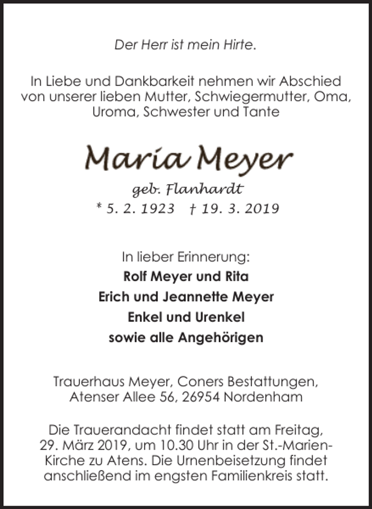 <p>Der Herr ist mein Hirte.<br />In Liebe und Dankbarkeit nehmen wir Abschied<br />von unserer lieben Mutter, Schwiegermutter, Oma,<br />Uroma, Schwester und Tante</p><p>geb. Flanhardt<br />* 5. 2. 1923</p><p>† 19. 3. 2019</p><p>In lieber Erinnerung:<br />Rolf Meyer und Rita<br />Erich und Jeannette Meyer<br />Enkel und Urenkel<br />sowie alle Angehörigen<br />Trauerhaus Meyer, Coners Bestattungen,<br />Atenser Allee 56, 26954 Nordenham<br />Die Trauerandacht findet statt am Freitag,<br />29. März 2019, um 10.30 Uhr in der St.-MarienKirche zu Atens. Die Urnenbeisetzung findet<br />anschließend im engsten Familienkreis statt.</p>