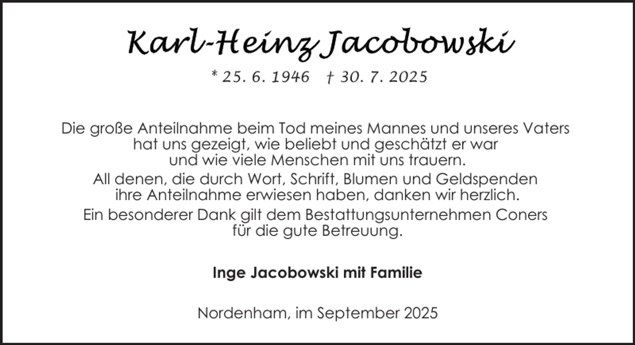 <p>* 25. 6. 1946</p><p>† 30. 7. 2025</p><p>Die große Anteilnahme beim Tod meines Mannes und unseres Vaters<br />hat uns gezeigt, wie beliebt und geschätzt er war<br />und wie viele Menschen mit uns trauern.<br />All denen, die durch Wort, Schrift, Blumen und Geldspenden<br />ihre Anteilnahme erwiesen haben, danken wir herzlich.<br />Ein besonderer Dank gilt dem Bestattungsunternehmen Coners<br />für die gute Betreuung.<br />Inge Jacobowski mit Familie<br />Nordenham, im September 2025</p>