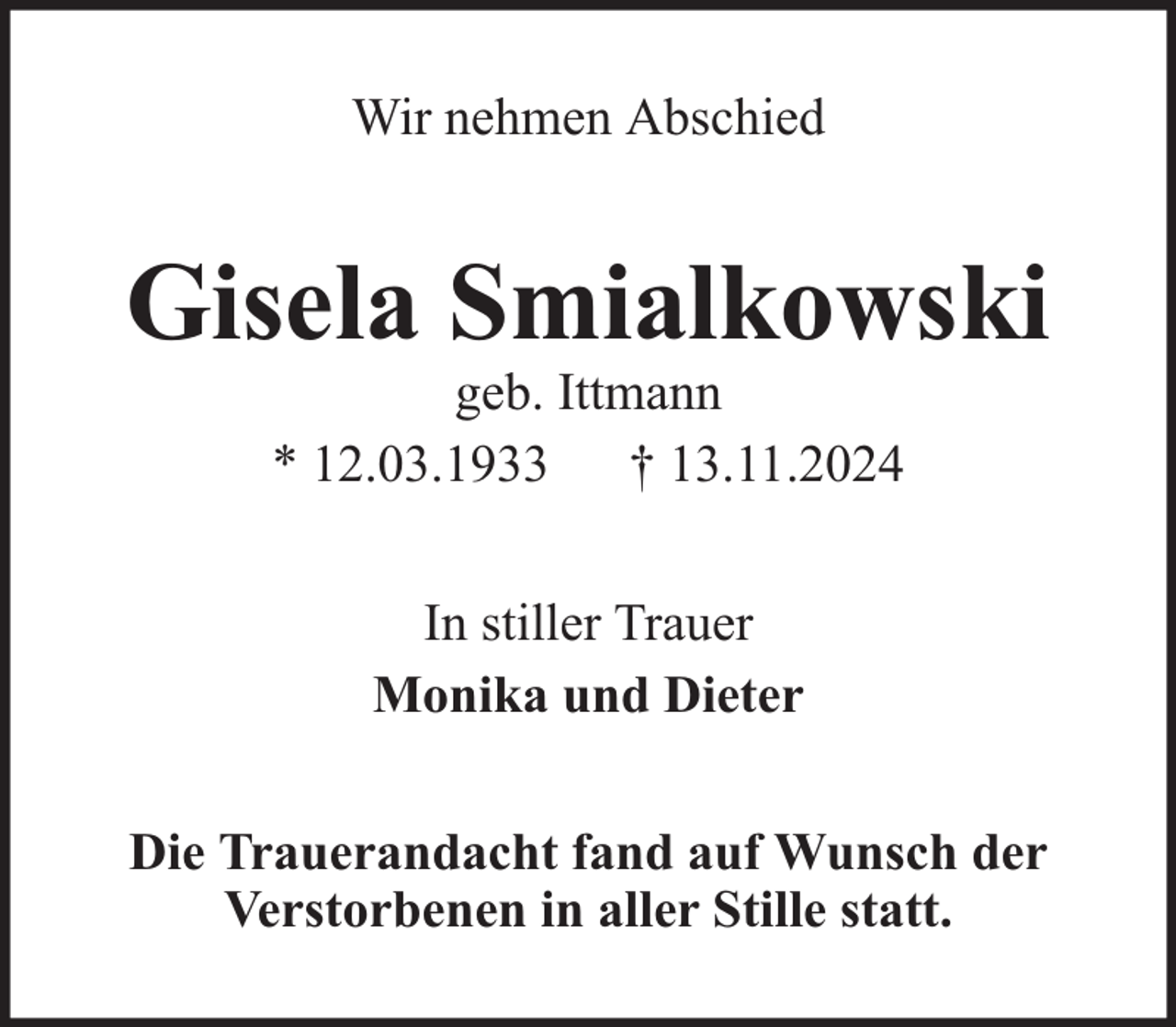 <p>Wir nehmen Abschied</p><p>Gisela Smialkowski<br />geb. Ittmann<br />* 12.03.1933 † 13.11.2024<br />In stiller Trauer<br />Monika und Dieter<br />Die Trauerandacht fand auf Wunsch der<br />Verstorbenen in aller Stille statt.</p>