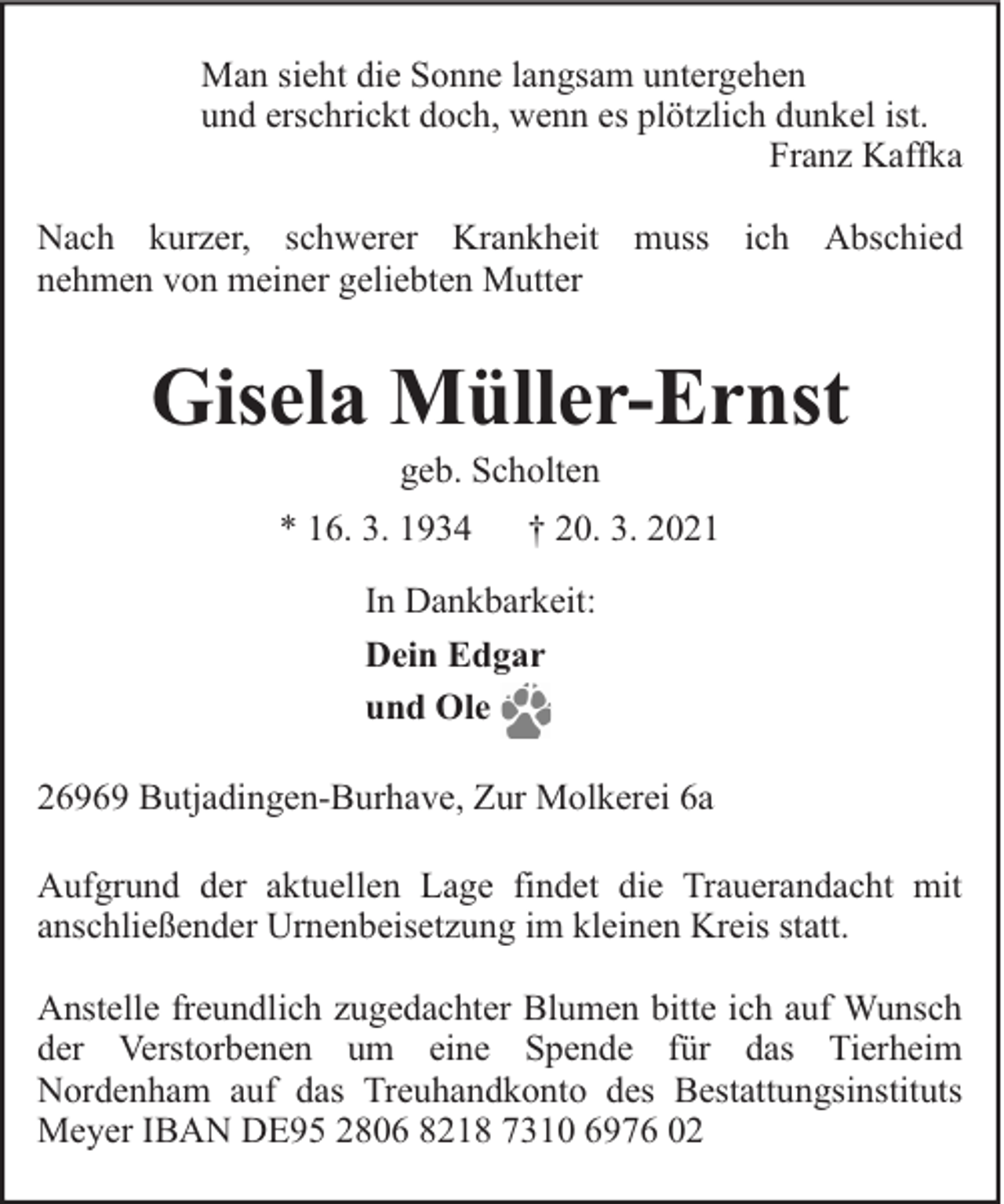 <p>Man sieht die Sonne langsam untergehen<br />und erschrickt doch, wenn es plötzlich dunkel ist.<br />Franz Kaffka<br />Nach kurzer, schwerer Krankheit muss ich Abschied<br />nehmen von meiner geliebten Mutter</p><p>Gisela Müller-Ernst<br />geb. Scholten</p><p>* 16. 3. 1934</p><p>† 20. 3. 2021</p><p>In Dankbarkeit:<br />Dein Edgar<br />und Ole<br />26969 Butjadingen-Burhave, Zur Molkerei 6a<br />Aufgrund der aktuellen Lage findet die Trauerandacht mit<br />anschließender Urnenbeisetzung im kleinen Kreis statt.<br />Anstelle freundlich zugedachter Blumen bitte ich auf Wunsch<br />der Verstorbenen um eine Spende für das Tierheim<br />Nordenham auf das Treuhandkonto des Bestattungsinstituts<br />Meyer IBAN DE95 2806 8218 7310 6976 02</p>