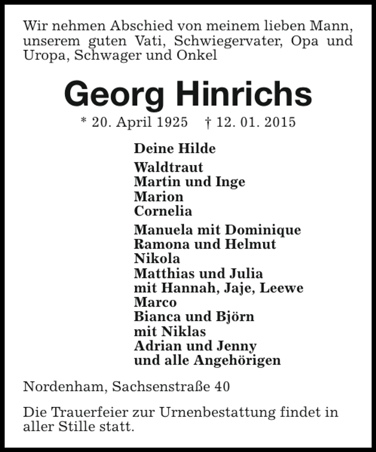 <p>Wir nehmen Abschied von meinem lieben Mann,<br />unserem guten Vati, Schwiegervater, Opa und<br />Uropa, Schwager und Onkel</p><p>Georg Hinrichs<br />* 20. April 1925</p><p>† 12. 01. 2015</p><p>Deine Hilde<br />Waldtraut<br />Martin und Inge<br />Marion<br />Cornelia<br />Manuela mit Dominique<br />Ramona und Helmut<br />Nikola<br />Matthias und Julia<br />mit Hannah, Jaje, Leewe<br />Marco<br />Bianca und Björn<br />mit Niklas<br />Adrian und Jenny<br />und alle Angehörigen<br />Nordenham, Sachsenstraße 40<br />Die Trauerfeier zur Urnenbestattung findet in<br />aller Stille statt.</p>