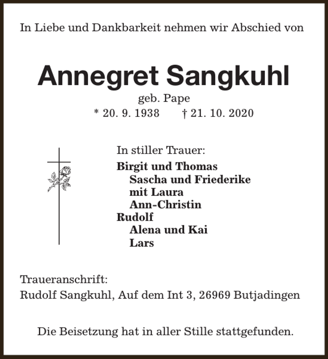 <p>In Liebe und Dankbarkeit nehmen wir Abschied von</p><p>Annegret Sangkuhl<br />geb. Pape<br />* 20. 9. 1938<br />† 21. 10. 2020<br />In stiller Trauer:<br />Birgit und Thomas<br />Sascha und Friederike<br />mit Laura<br />Ann-Christin<br />Rudolf<br />Alena und Kai<br />Lars<br />Traueranschrift:<br />Rudolf Sangkuhl, Auf dem Int 3, 26969 Butjadingen<br />Die Beisetzung hat in aller Stille stattgefunden.</p>