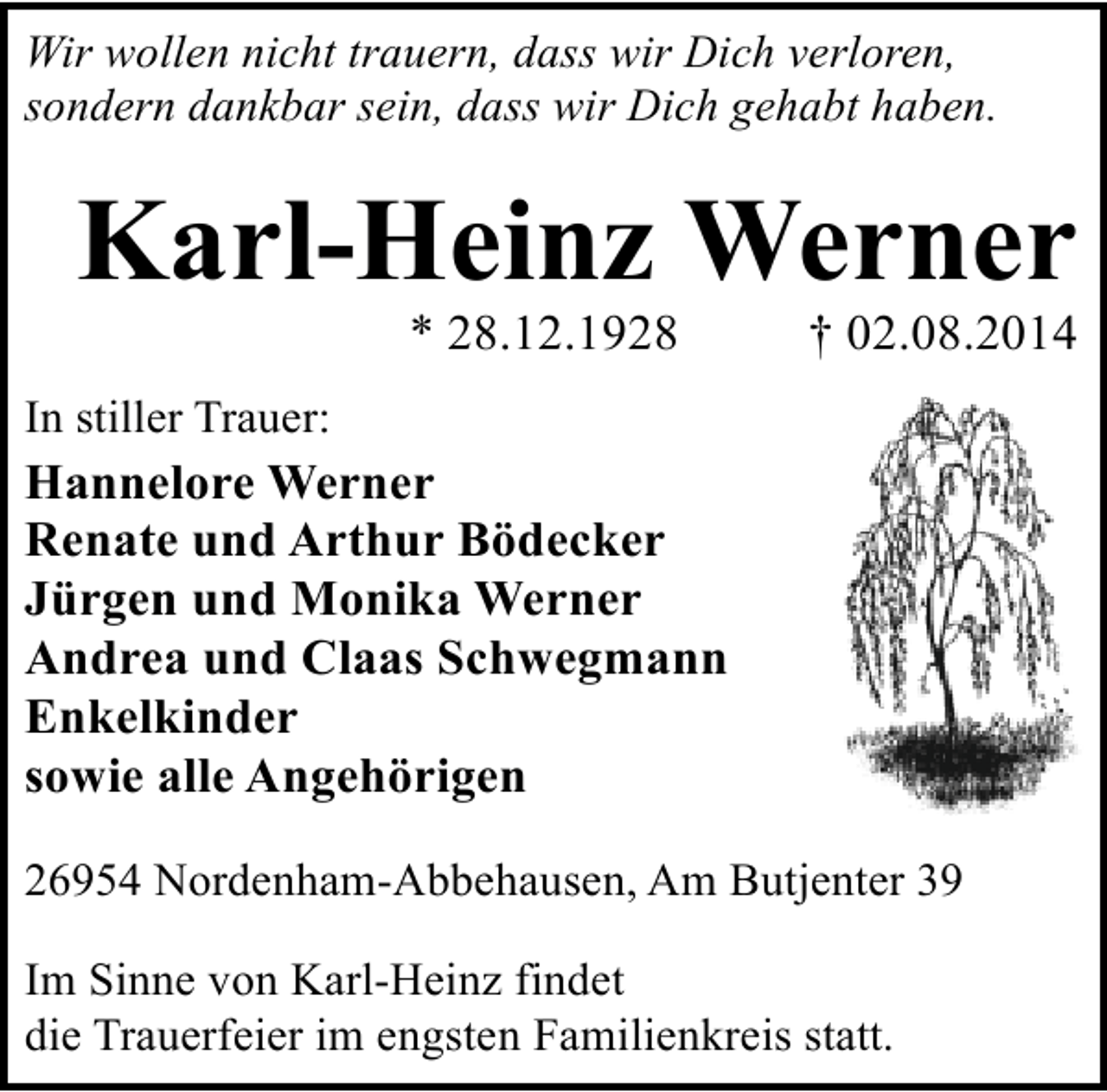 <p>Wir wollen nicht trauern, dass wir Dich verloren,<br />sondern dankbar sein, dass wir Dich gehabt haben.</p><p>Karl-Heinz Werner<br />* 28.12.1928</p><p>† 02.08.2014</p><p>In stiller Trauer:</p><p>Hannelore Werner<br />Renate und Arthur Bödecker<br />Jürgen und Monika Werner<br />Andrea und Claas Schwegmann<br />Enkelkinder<br />sowie alle Angehörigen<br />26954 Nordenham-Abbehausen, Am Butjenter 39<br />Im Sinne von Karl-Heinz findet<br />die Trauerfeier im engsten Familienkreis statt.</p>