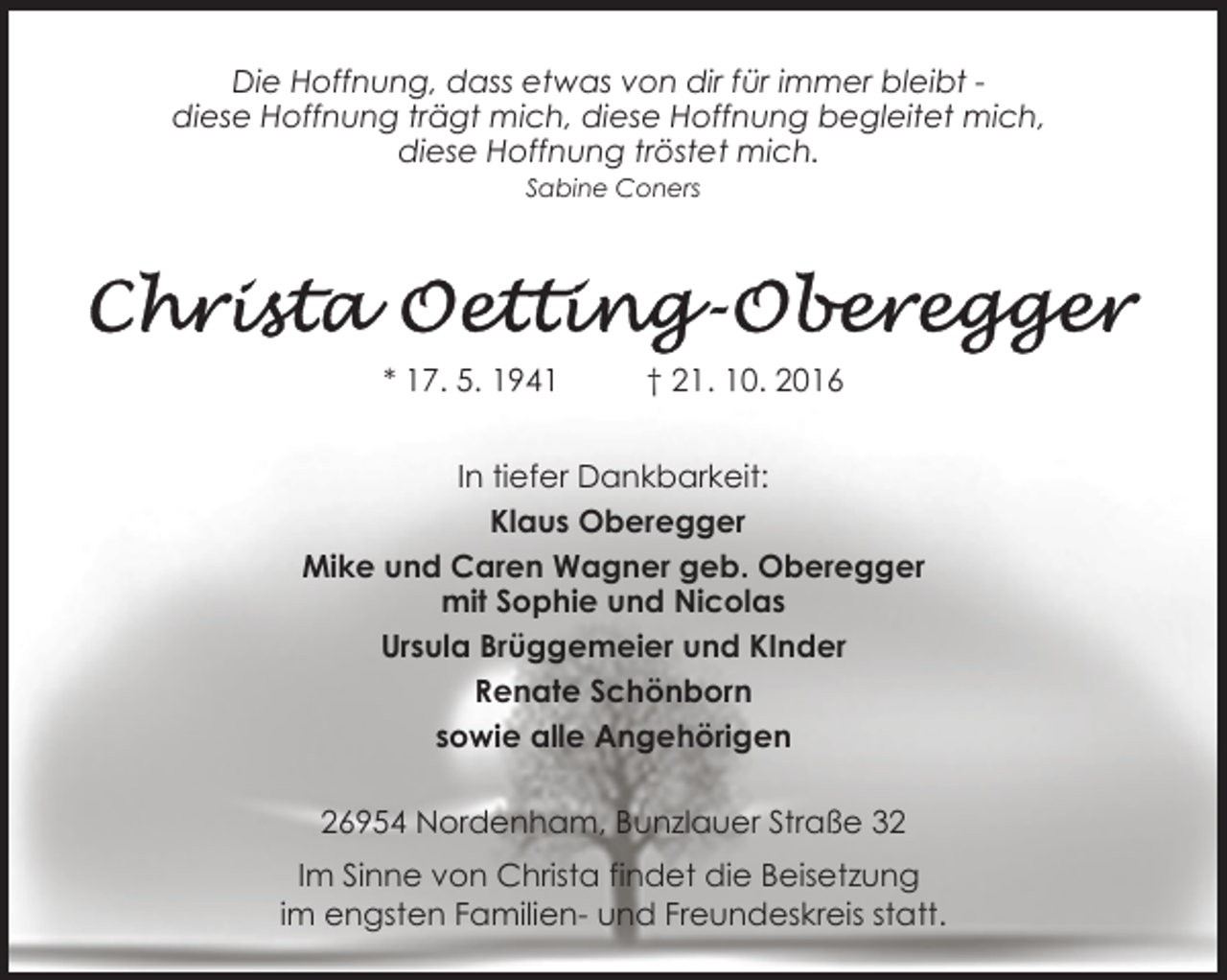 <p>Die Hoffnung, dass etwas von dir für immer bleibt diese Hoffnung trägt mich, diese Hoffnung begleitet mich,<br />diese Hoffnung tröstet mich.<br />Sabine Coners</p>
<p>* 17. 5. 1941</p>
<p>† 21. 10. 2016</p>
<p>In tiefer Dankbarkeit:<br />Klaus Oberegger<br />Mike und Caren Wagner geb. Oberegger<br />mit Sophie und Nicolas<br />Ursula Brüggemeier und KInder<br />Renate Schönborn<br />sowie alle Angehörigen<br />26954 Nordenham, Bunzlauer Straße 32<br />Im Sinne von Christa findet die Beisetzung<br />im engsten Familien- und Freundeskreis statt.</p>