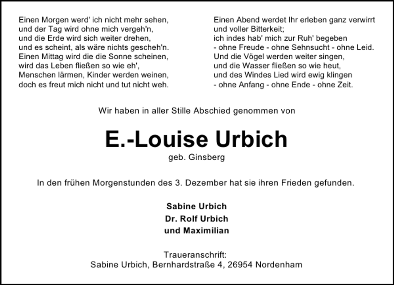 <p>Einen Morgen werd' ich nicht mehr sehen,<br />und der Tag wird ohne mich vergeh'n,<br />und die Erde wird sich weiter drehen,<br />und es scheint, als wäre nichts gescheh'n.<br />Einen Mittag wird die die Sonne scheinen,<br />wird das Leben fließen so wie eh',<br />Menschen lärmen, Kinder werden weinen,<br />doch es freut mich nicht und tut nicht weh.</p><p>Einen Abend werdet Ihr erleben ganz verwirrt<br />und voller Bitterkeit;<br />ich indes hab' mich zur Ruh' begeben<br />- ohne Freude - ohne Sehnsucht - ohne Leid.<br />Und die Vögel werden weiter singen,<br />und die Wasser fließen so wie heut,<br />und des Windes Lied wird ewig klingen<br />- ohne Anfang - ohne Ende - ohne Zeit.</p><p>Wir haben in aller Stille Abschied genommen von</p><p>E.-Louise Urbich<br />geb. Ginsberg</p><p>In den frühen Morgenstunden des 3. Dezember hat sie ihren Frieden gefunden.<br />Sabine Urbich<br />Dr. Rolf Urbich<br />und Maximilian<br />Traueranschrift:<br />Sabine Urbich, Bernhardstraße 4, 26954 Nordenham</p>