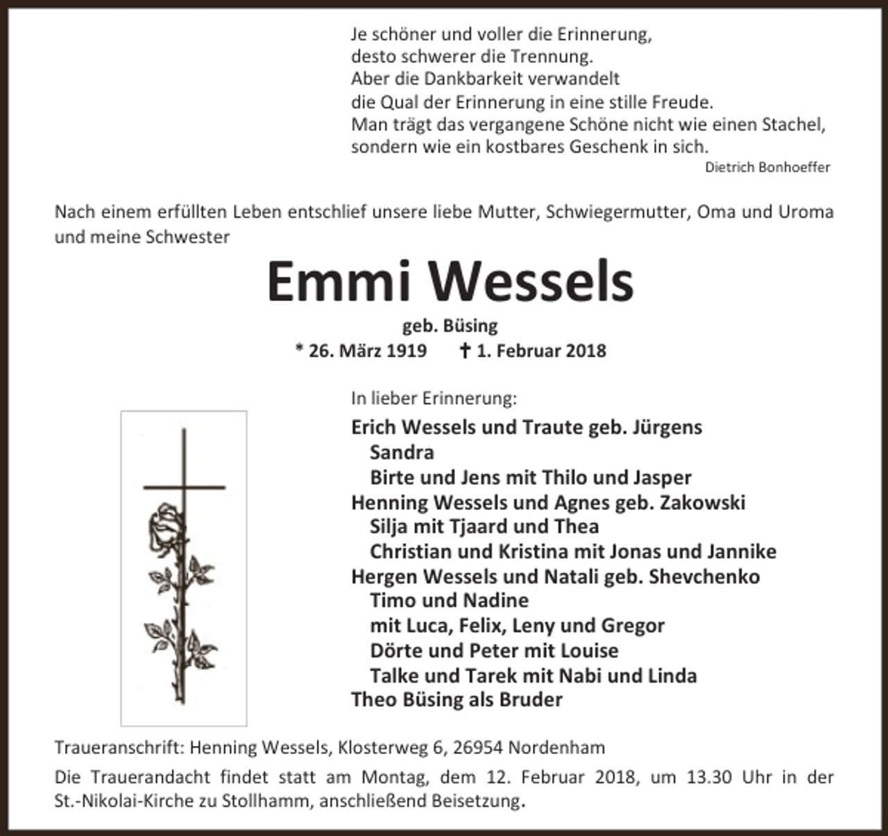 <p>Je schöner und voller die Erinnerung,<br />desto schwerer die Trennung.<br />Aber die Dankbarkeit verwandelt<br />die Qual der Erinnerung in eine stille Freude.<br />Man trägt das vergangene Schöne nicht wie einen Stachel,<br />sondern wie ein kostbares Geschenk in sich.</p><p>Dietrich Bonhoeffer</p><p>Nach einem erfüllten Leben entschlief unsere liebe Mutter, Schwiegermutter, Oma und Uroma<br />und meine Schwester</p><p>Emmi Wessels<br />geb. Büsing<br />* 26. März 1919<br />B 1. Februar 2018<br />In lieber Erinnerung:</p><p>Erich Wessels und Traute geb. Jürgens<br />Sandra<br />Birte und Jens mit Thilo und Jasper<br />Henning Wessels und Agnes geb. Zakowski<br />Silja mit Tjaard und Thea<br />Christian und Kristina mit Jonas und Jannike<br />Hergen Wessels und Natali geb. Shevchenko<br />Timo und Nadine<br />mit Luca, Felix, Leny und Gregor<br />Dörte und Peter mit Louise<br />Talke und Tarek mit Nabi und Linda<br />Theo Büsing als Bruder<br />Traueranschrift: Henning Wessels, Klosterweg 6, 26954 Nordenham<br />Die Trauerandacht findet statt am Montag, dem 12. Februar 2018, um 13.30 Uhr in der<br />St.-Nikolai-Kirche zu Stollhamm, anschließend Beisetzung.</p>