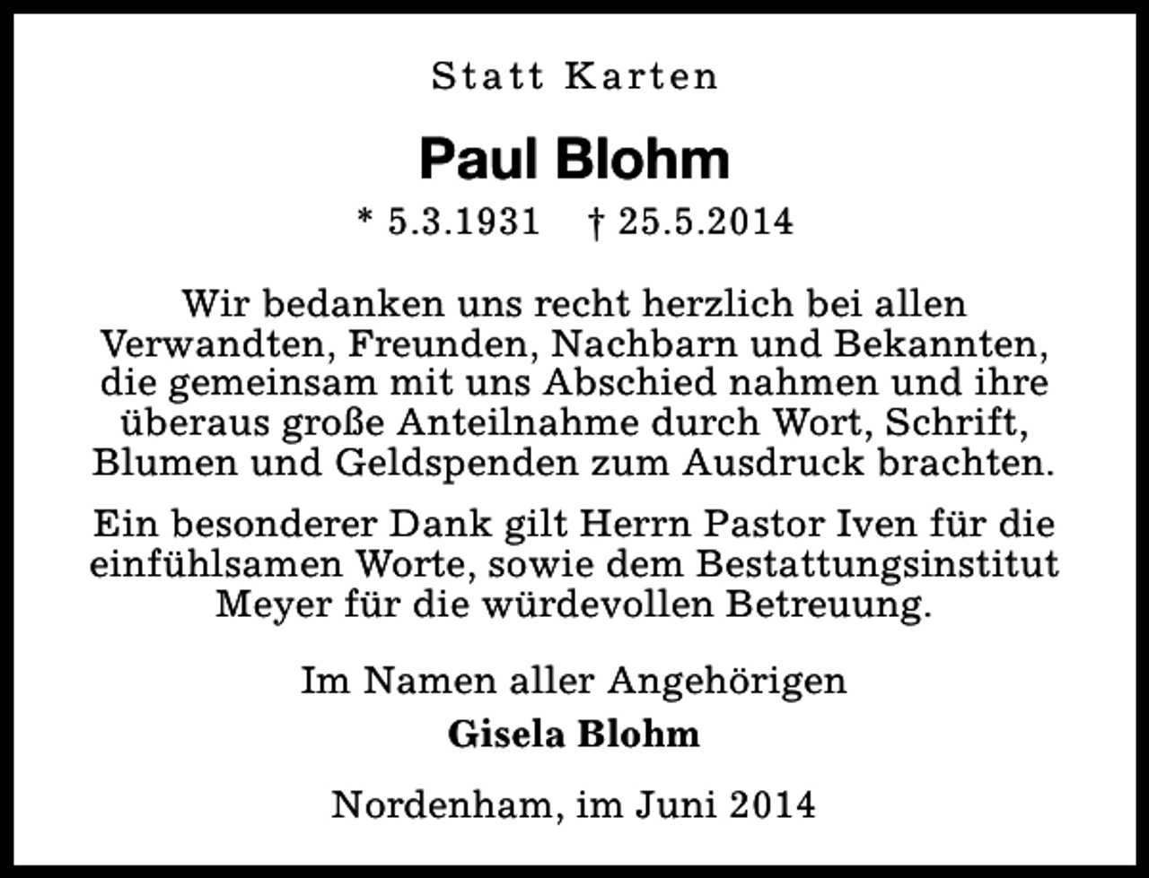 <p>S t a t t K a rt e n</p><p>Paul Blohm</p><p>* 5.3.1931</p><p>† 25.5.2014</p><p>Wir bedanken uns recht herzlich bei allen<br />Verwandten, Freunden, Nachbarn und Bekannten,<br />die gemeinsam mit uns Abschied nahmen und ihre<br />überaus große Anteilnahme durch Wort, Schrift,<br />Blumen und Geldspenden zum Ausdruck brachten.<br />Ein besonderer Dank gilt Herrn Pastor Iven für die<br />einfühlsamen Worte, sowie dem Bestattungsinstitut<br />Meyer für die würdevollen Betreuung.<br />Im Namen aller Angehörigen<br />Gisela Blohm<br />Nordenham, im Juni 2014</p>
