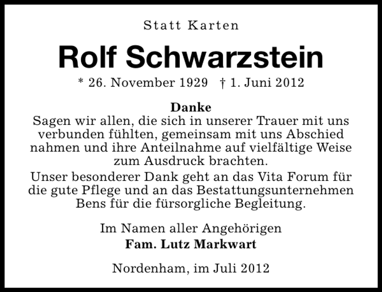 <p>S t a t t K a rt e n</p><p>Rolf Schwarzstein<br />* 26. November 1929 † 1. Juni 2012</p><p>Danke<br />Sagen wir allen, die sich in unserer Trauer mit uns<br />verbunden fühlten, gemeinsam mit uns Abschied<br />nahmen und ihre Anteilnahme auf vielfältige Weise<br />zum Ausdruck brachten.<br />Unser besonderer Dank geht an das Vita Forum für<br />die gute Pflege und an das Bestattungsunternehmen<br />Bens für die fürsorgliche Begleitung.<br />Im Namen aller Angehörigen<br />Fam. Lutz Markwart<br />Nordenham, im Juli 2012</p>