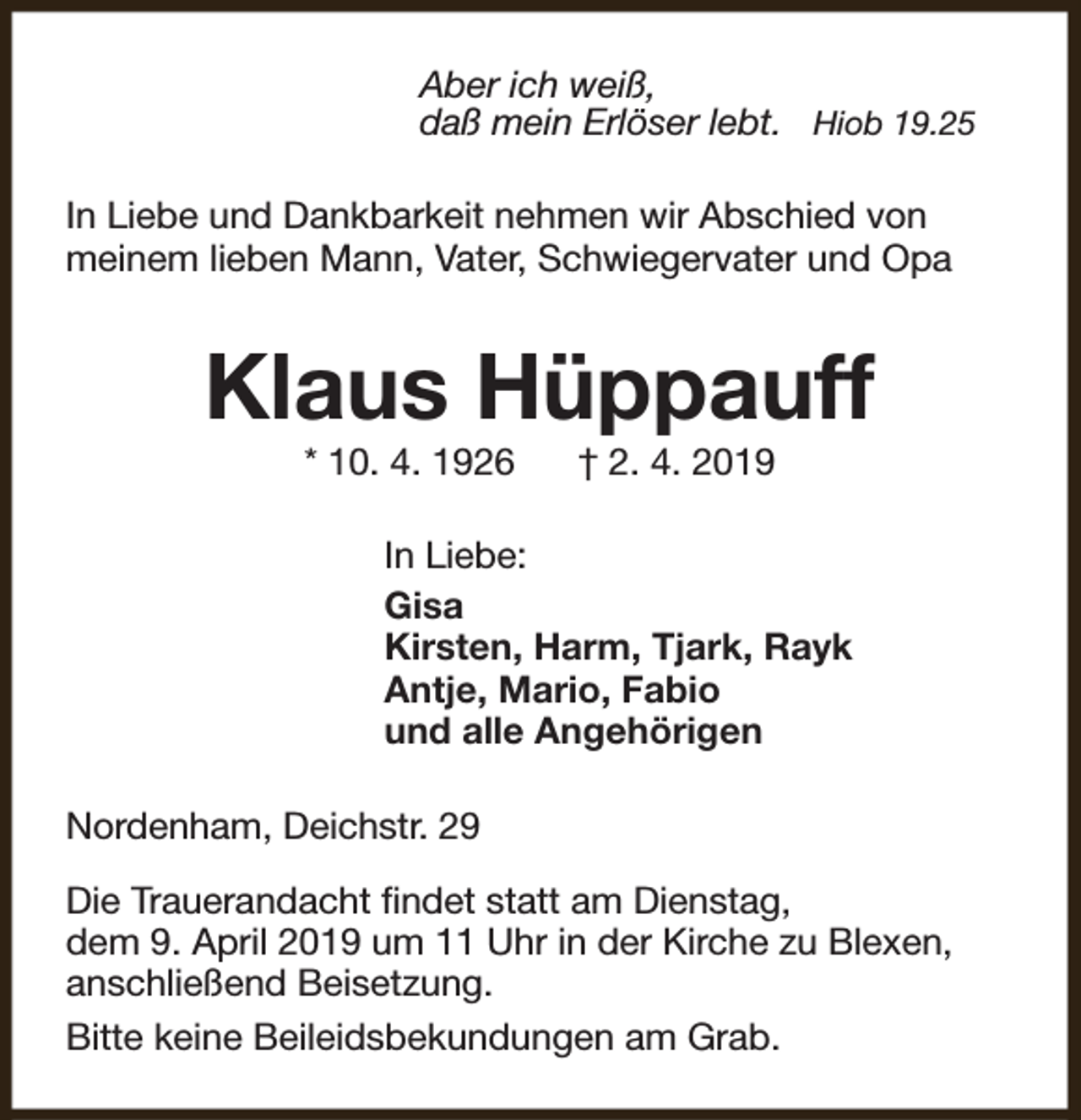 <p>Aber ich weiß,<br />daß mein Erlöser lebt. Hiob 19.25<br />In Liebe und Dankbarkeit nehmen wir Abschied von<br />meinem lieben Mann, Vater, Schwiegervater und Opa</p><p>Klaus Hüppauff<br />* 10. 4. 1926</p><p>† 2. 4. 2019</p><p>In Liebe:<br />Gisa<br />Kirsten, Harm, Tjark, Rayk<br />Antje, Mario, Fabio<br />und alle Angehörigen<br />Nordenham, Deichstr. 29<br />Die Trauerandacht findet statt am Dienstag,<br />dem 9. April 2019 um 11 Uhr in der Kirche zu Blexen,<br />anschließend Beisetzung.<br />Bitte keine Beileidsbekundungen am Grab.</p>