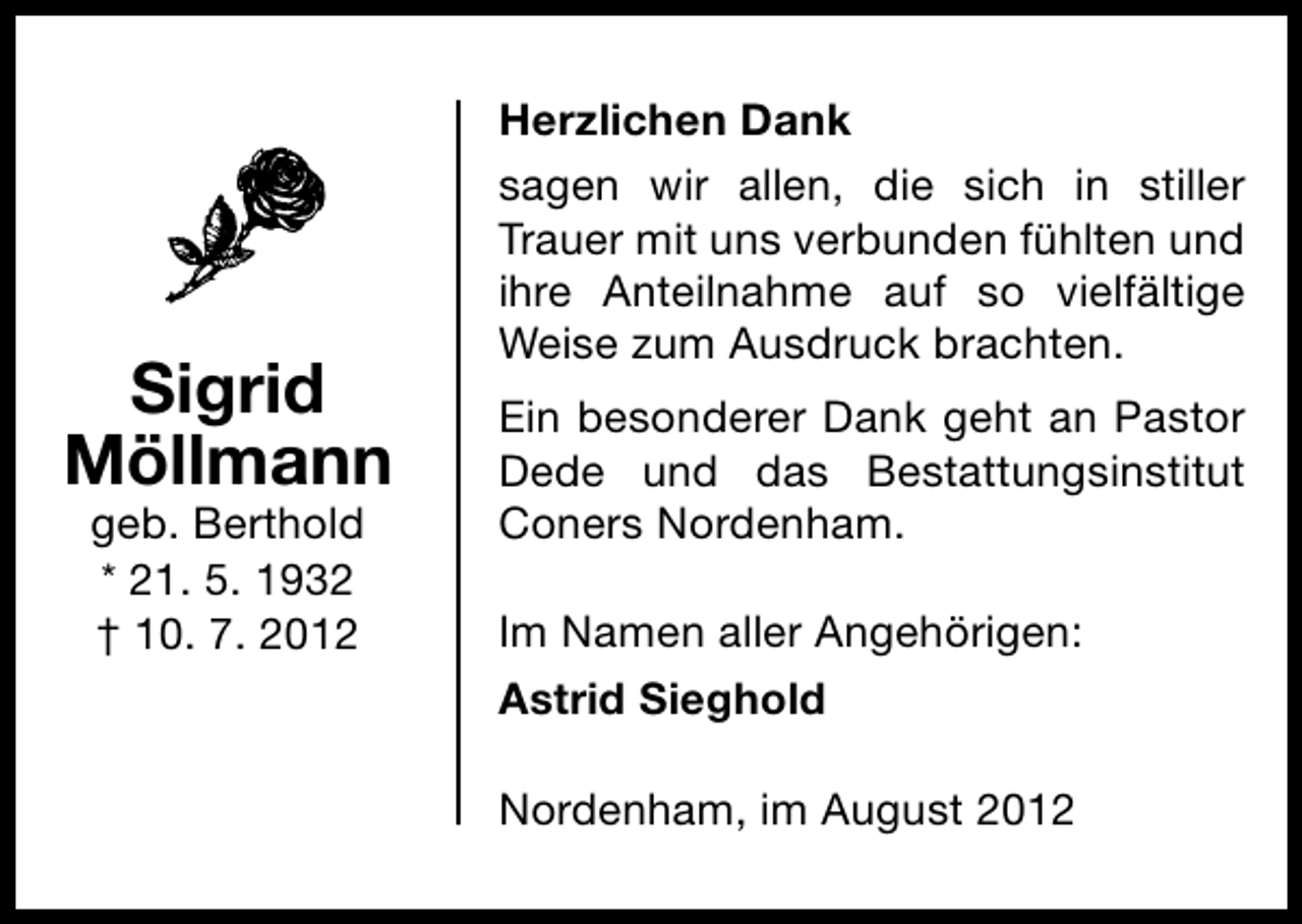 <p>Sigrid<br />Möllmann<br />geb. Berthold<br />* 21. 5. 1932<br />† 10. 7. 2012</p><p>Herzlichen Dank<br />sagen wir allen, die sich in stiller<br />Trauer mit uns verbunden fühlten und<br />ihre Anteilnahme auf so vielfältige<br />Weise zum Ausdruck brachten.<br />Ein besonderer Dank geht an Pastor<br />Dede und das Bestattungsinstitut<br />Coners Nordenham.<br />Im Namen aller Angehörigen:<br />Astrid Sieghold<br />Nordenham, im August 2012</p>