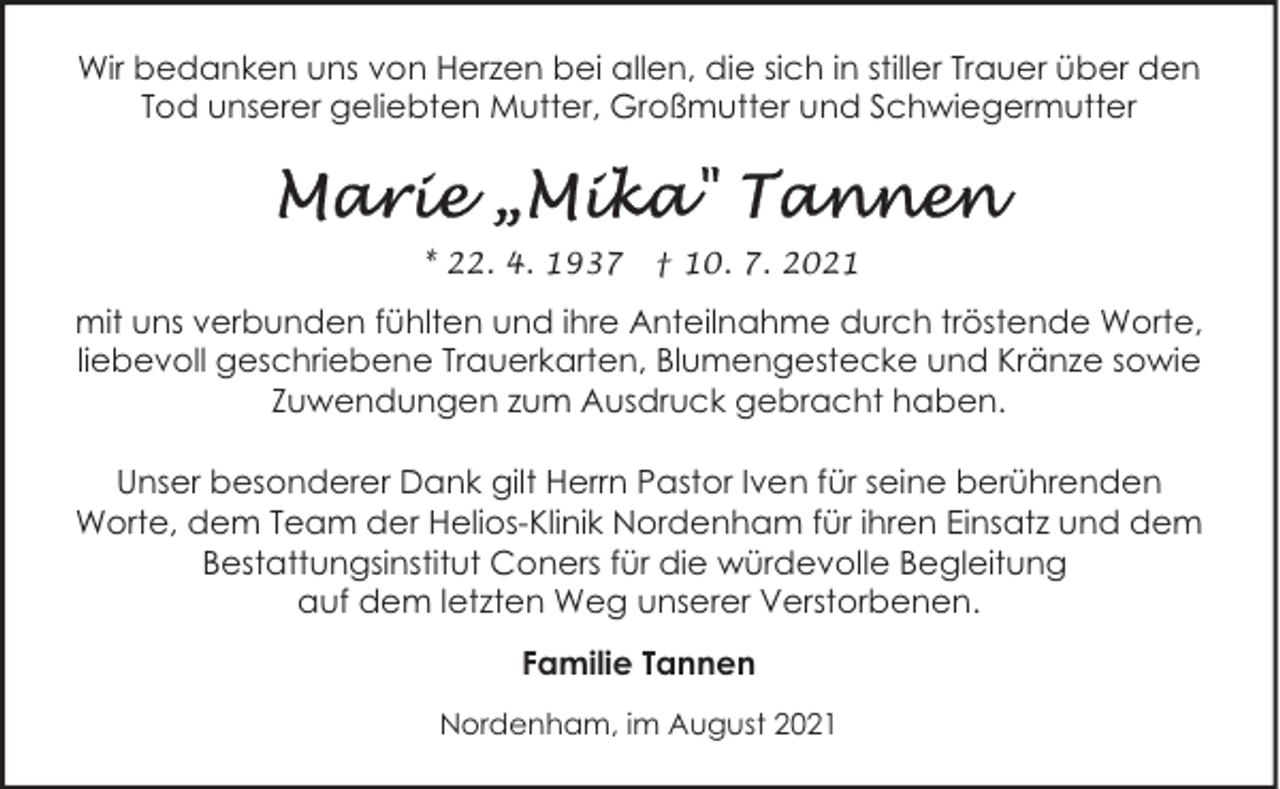 <p>Wir bedanken uns von Herzen bei allen, die sich in stiller Trauer über den<br />Tod unserer geliebten Mutter, Großmutter und Schwiegermutter</p><p>* 22. 4. 1937</p><p>† 10. 7. 2021</p><p>mit uns verbunden fühlten und ihre Anteilnahme durch tröstende Worte,<br />liebevoll geschriebene Trauerkarten, Blumengestecke und Kränze sowie<br />Zuwendungen zum Ausdruck gebracht haben.<br />Unser besonderer Dank gilt Herrn Pastor Iven für seine berührenden<br />Worte, dem Team der Helios-Klinik Nordenham für ihren Einsatz und dem<br />Bestattungsinstitut Coners für die würdevolle Begleitung<br />auf dem letzten Weg unserer Verstorbenen.<br />Familie Tannen<br />Nordenham, im August 2021</p>