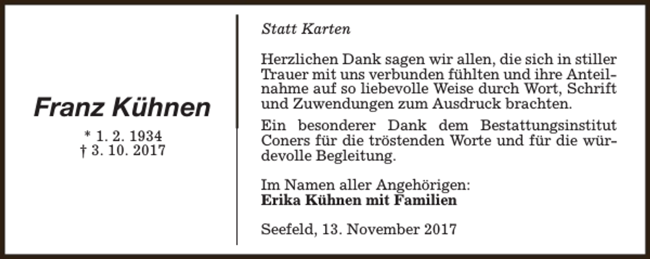 <p>Statt Karten</p><p>Franz Kühnen<br />* 1. 2. 1934<br />† 3. 10. 2017</p><p>Herzlichen Dank sagen wir allen, die sich in stiller<br />Trauer mit uns verbunden fühlten und ihre Anteilnahme auf so liebevolle Weise durch Wort, Schrift<br />und Zuwendungen zum Ausdruck brachten.<br />Ein besonderer Dank dem Bestattungsinstitut<br />Coners für die tröstenden Worte und für die würdevolle Begleitung.<br />Im Namen aller Angehörigen:<br />Erika Kühnen mit Familien<br />Seefeld, 13. November 2017</p>