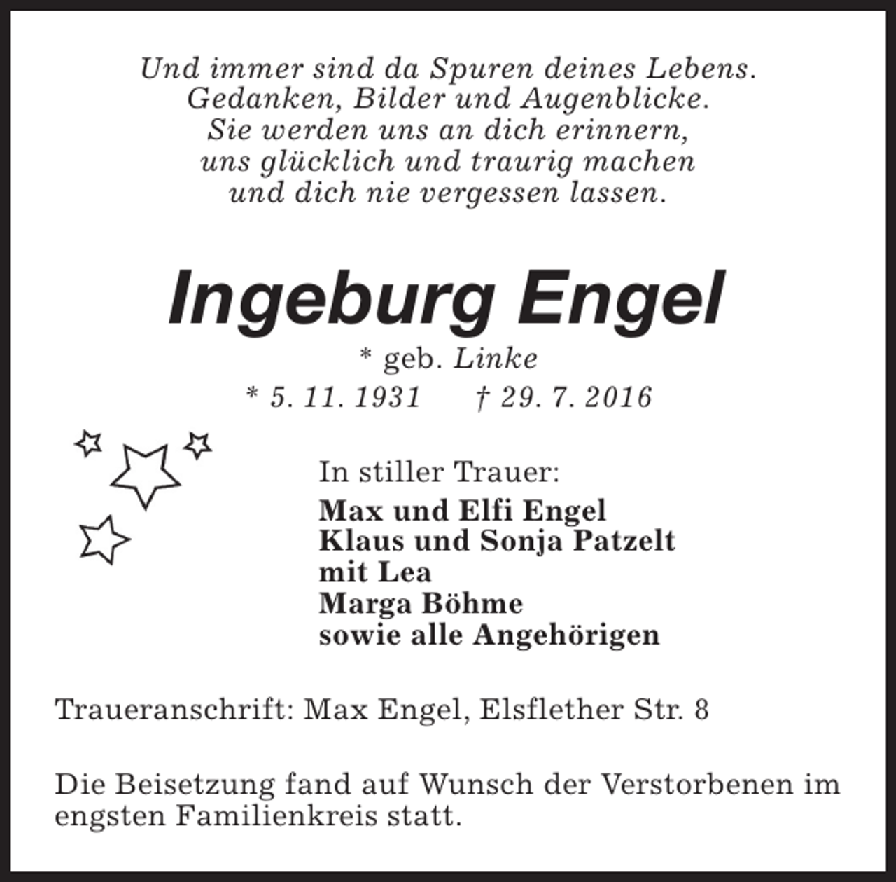 <p>Und immer sind da Spuren deines Lebens.<br />Gedanken, Bilder und Augenblicke.<br />Sie werden uns an dich erinnern,<br />uns glücklich und traurig machen<br />und dich nie vergessen lassen.</p><p>Ingeburg Engel<br />* geb. Linke<br />* 5. 11. 1931<br />† 29. 7. 2016</p><p>In stiller Trauer:<br />Max und Elfi Engel<br />Klaus und Sonja Patzelt<br />mit Lea<br />Marga Böhme<br />sowie alle Angehörigen<br />Traueranschrift: Max Engel, Elsflether Str. 8<br />Die Beisetzung fand auf Wunsch der Verstorbenen im<br />engsten Familienkreis statt.</p>