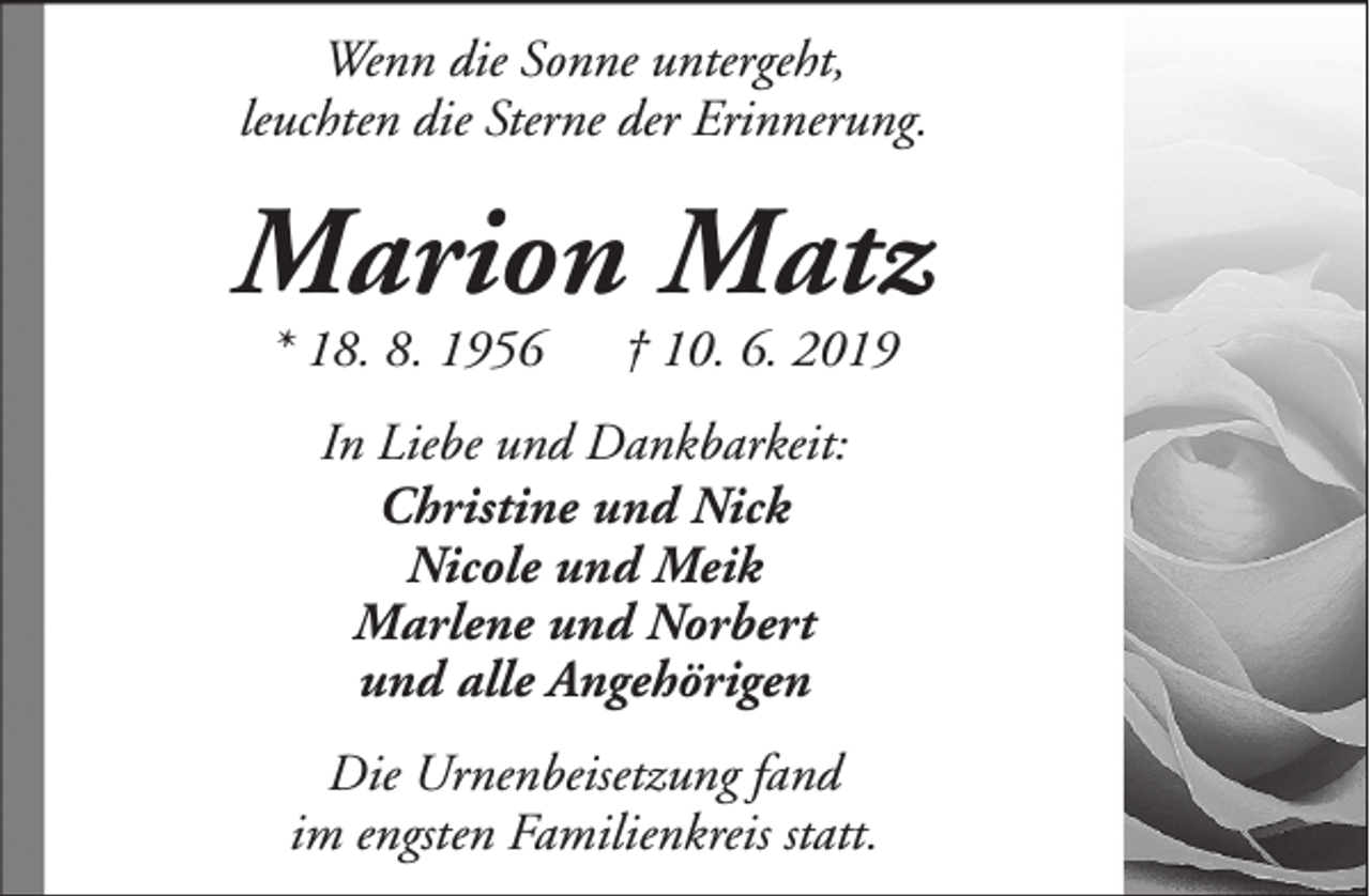 <p>Wenn die Sonne untergeht,<br />leuchten die Sterne der Erinnerung.</p><p>Marion Matz<br />* 18. 8. 1956</p><p>† 10. 6. 2019</p><p>In Liebe und Dankbarkeit:<br />Christine und Nick<br />Nicole und Meik<br />Marlene und Norbert<br />und alle Angehörigen<br />Die Urnenbeisetzung fand<br />im engsten Familienkreis statt.</p>