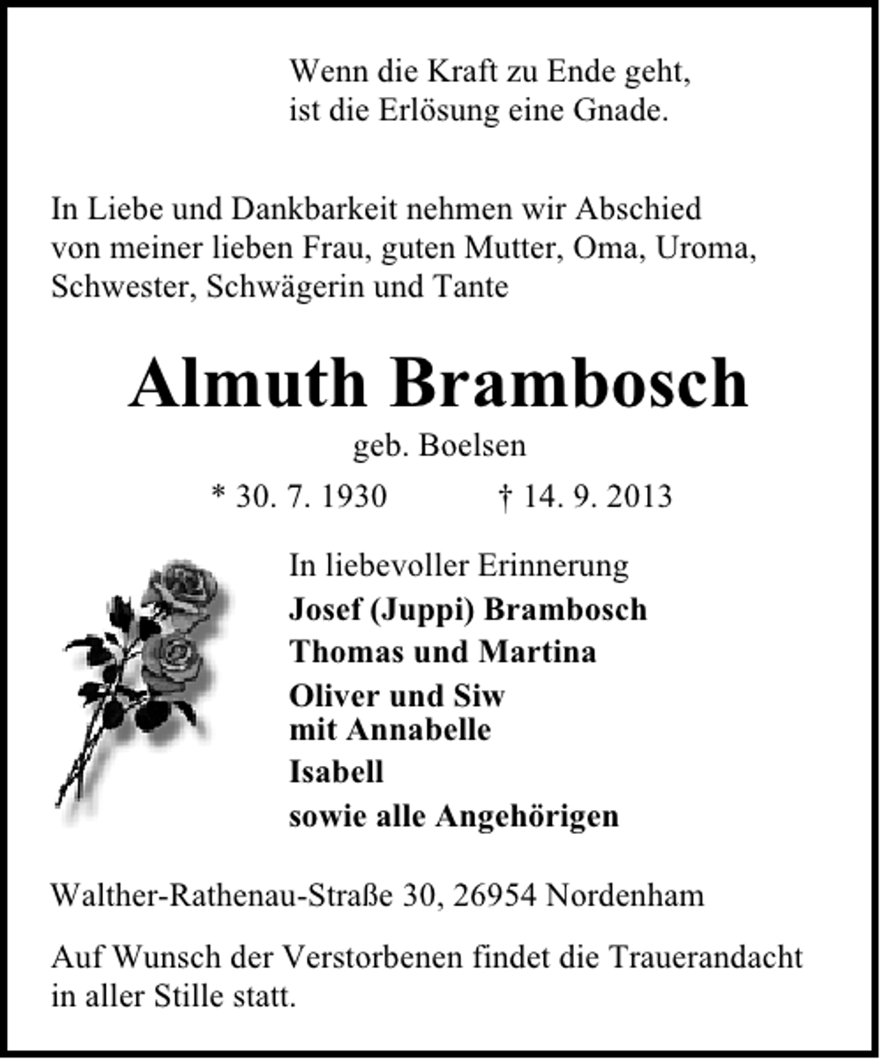 <p>Wenn die Kraft zu Ende geht,<br />ist die Erlösung eine Gnade.<br />In Liebe und Dankbarkeit nehmen wir Abschied<br />von meiner lieben Frau, guten Mutter, Oma, Uroma,<br />Schwester, Schwägerin und Tante</p><p>Almuth Brambosch<br />geb. Boelsen<br />* 30. 7. 1930<br />† 14. 9. 2013<br />In liebevoller Erinnerung<br />Josef (Juppi) Brambosch<br />Thomas und Martina<br />Oliver und Siw<br />mit Annabelle<br />Isabell<br />sowie alle Angehörigen<br />Walther-Rathenau-Straße 30, 26954 Nordenham<br />Auf Wunsch der Verstorbenen findet die Trauerandacht<br />in aller Stille statt.</p>
