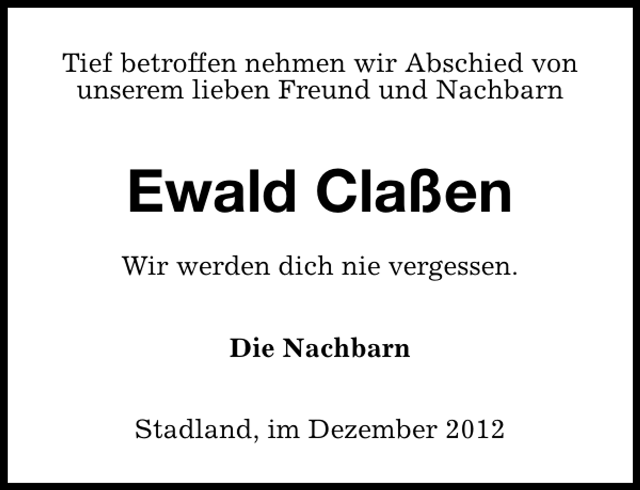<p>Tief betroffen nehmen wir Abschied von<br />unserem lieben Freund und Nachbarn</p><p>Ewald Claßen<br />Wir werden dich nie vergessen.<br />Die Nachbarn<br />Stadland, im Dezember 2012</p>