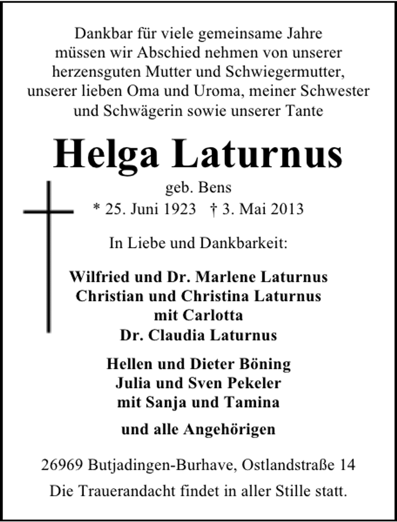 <p>Dankbar für viele gemeinsame Jahre<br />müssen wir Abschied nehmen von unserer<br />herzensguten Mutter und Schwiegermutter,<br />unserer lieben Oma und Uroma, meiner Schwester<br />und Schwägerin sowie unserer Tante</p><p>Helga Laturnus<br />geb. Bens<br />* 25. Juni 1923 † 3. Mai 2013<br />In Liebe und Dankbarkeit:<br />Wilfried und Dr. Marlene Laturnus<br />Christian und Christina Laturnus<br />mit Carlotta<br />Dr. Claudia Laturnus<br />Hellen und Dieter Böning<br />Julia und Sven Pekeler<br />mit Sanja und Tamina<br />und alle Angehörigen<br />26969 Butjadingen-Burhave, Ostlandstraße 14<br />Die Trauerandacht findet in aller Stille statt.</p>