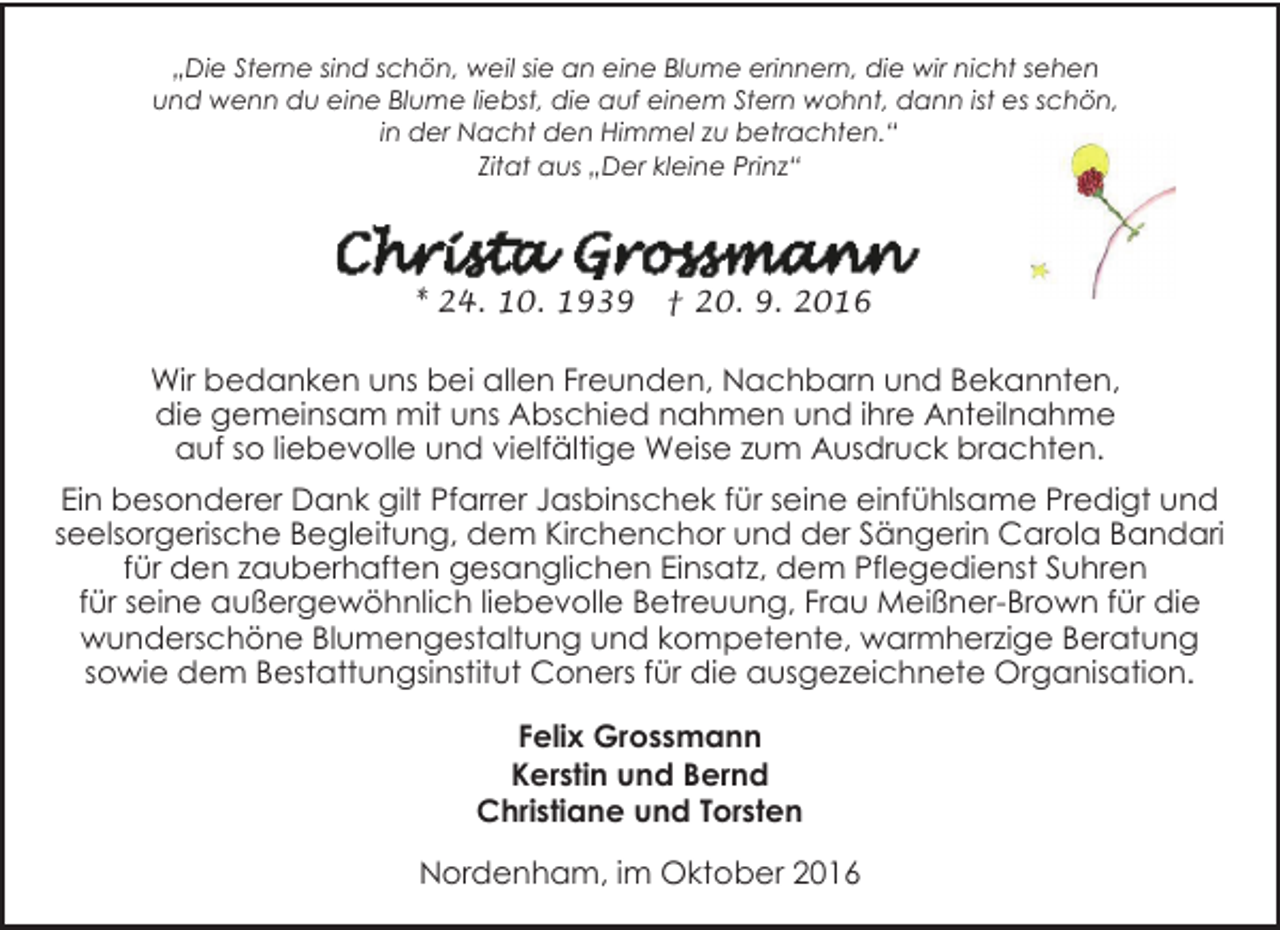 <p>„Die Sterne sind schön, weil sie an eine Blume erinnern, die wir nicht sehen<br />und wenn du eine Blume liebst, die auf einem Stern wohnt, dann ist es schön,<br />in der Nacht den Himmel zu betrachten.“<br />Zitat aus „Der kleine Prinz“</p><p>* 24. 10. 1939</p><p>† 20. 9. 2016</p><p>Wir bedanken uns bei allen Freunden, Nachbarn und Bekannten,<br />die gemeinsam mit uns Abschied nahmen und ihre Anteilnahme<br />auf so liebevolle und vielfältige Weise zum Ausdruck brachten.<br />Ein besonderer Dank gilt Pfarrer Jasbinschek für seine einfühlsame Predigt und<br />seelsorgerische Begleitung, dem Kirchenchor und der Sängerin Carola Bandari<br />für den zauberhaften gesanglichen Einsatz, dem Pflegedienst Suhren<br />für seine außergewöhnlich liebevolle Betreuung, Frau Meißner-Brown für die<br />wunderschöne Blumengestaltung und kompetente, warmherzige Beratung<br />sowie dem Bestattungsinstitut Coners für die ausgezeichnete Organisation.<br />Felix Grossmann<br />Kerstin und Bernd<br />Christiane und Torsten<br />Nordenham, im Oktober 2016</p>
