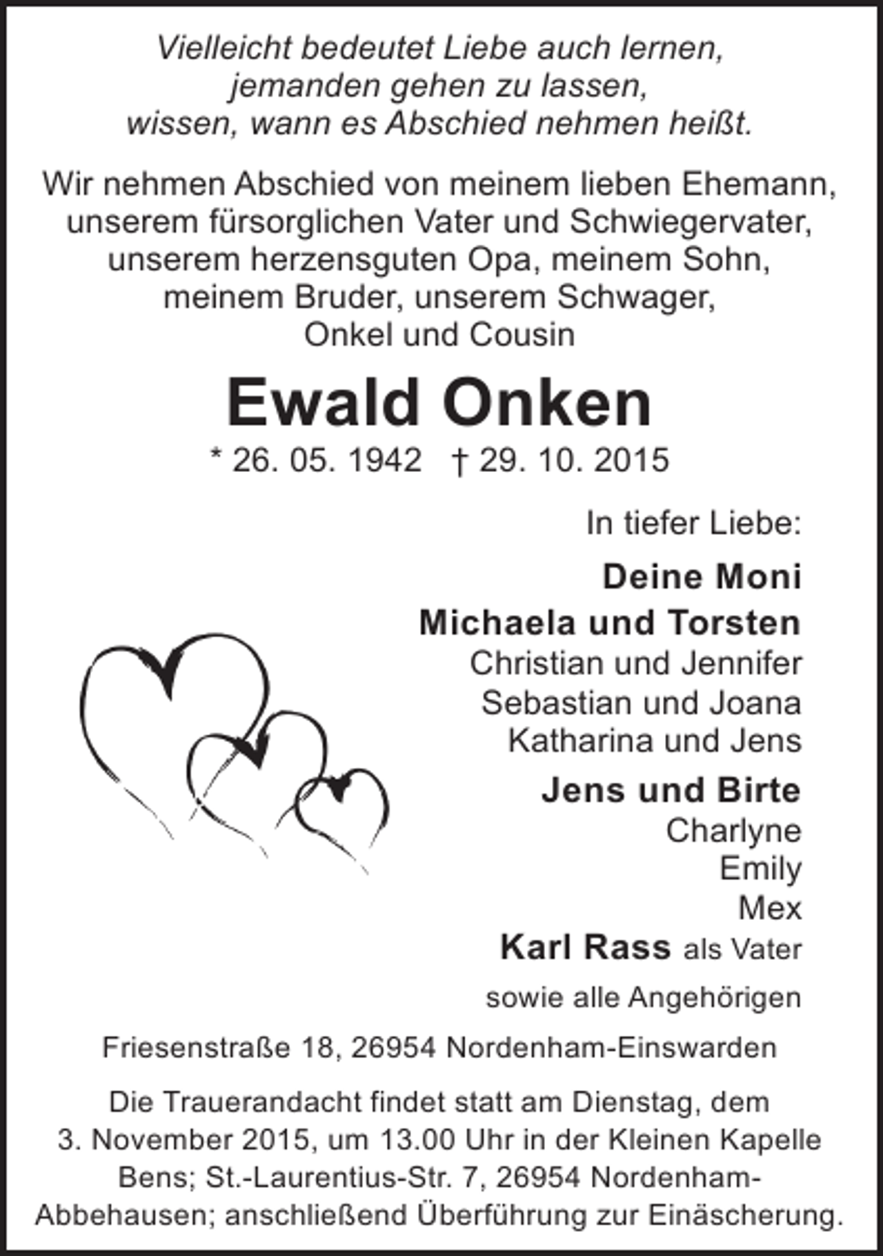 <p>Vielleicht bedeutet Liebe auch lernen,<br />jemanden gehen zu lassen,<br />wissen, wann es Abschied nehmen heißt.<br />Wir nehmen Abschied von meinem lieben Ehemann,<br />unserem fürsorglichen Vater und Schwiegervater,<br />unserem herzensguten Opa, meinem Sohn,<br />meinem Bruder, unserem Schwager,<br />Onkel und Cousin</p><p>Ewald Onken</p><p>* 26. 05. 1942 † 29. 10. 2015<br />In tiefer Liebe:</p><p>Deine Moni<br />Michaela und Torsten<br />Christian und Jennifer<br />Sebastian und Joana<br />Katharina und Jens</p><p>Jens und Birte</p><p>Charlyne<br />Emily<br />Mex</p><p>Karl Rass als Vater<br />sowie alle Angehörigen<br />Friesenstraße 18, 26954 Nordenham-Einswarden</p><p>Die Trauerandacht findet statt am Dienstag, dem<br />3. November 2015, um 13.00 Uhr in der Kleinen Kapelle<br />Bens; St.-Laurentius-Str. 7, 26954 NordenhamAbbehausen; anschließend Überführung zur Einäscherung.</p>