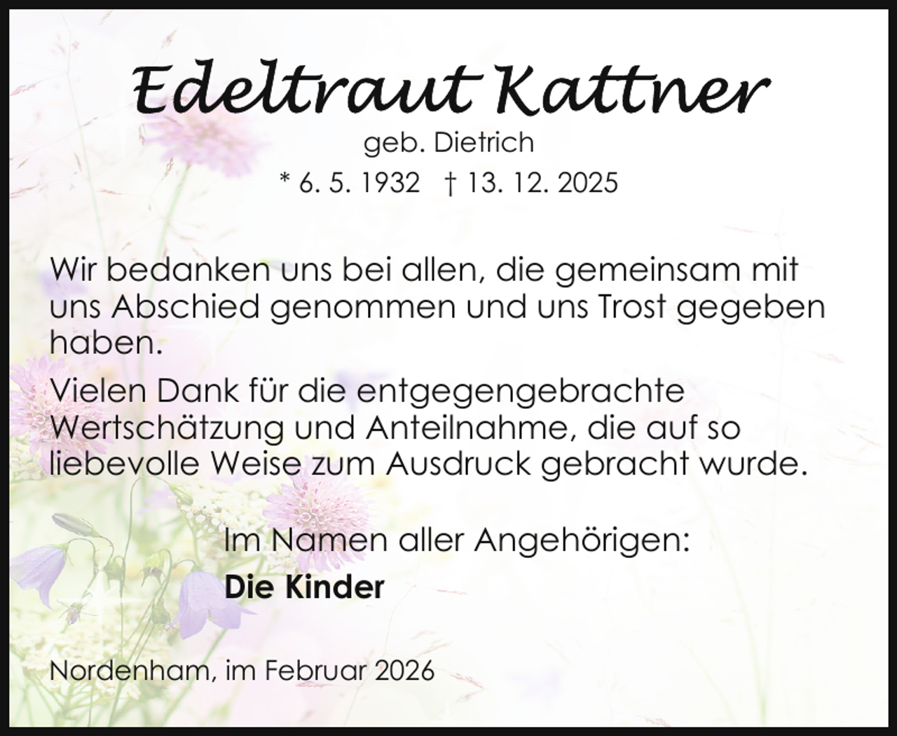 <p>geb. Dietrich<br />* 6. 5. 1932 † 13. 12. 2025</p>
<p>Wir bedanken uns bei allen, die gemeinsam mit<br />uns Abschied genommen und uns Trost gegeben<br />haben.<br />Vielen Dank für die entgegengebrachte<br />Wertschätzung und Anteilnahme, die auf so<br />liebevolle Weise zum Ausdruck gebracht wurde.<br />Im Namen aller Angehörigen:<br />Die Kinder<br />Nordenham, im Februar 2026</p>