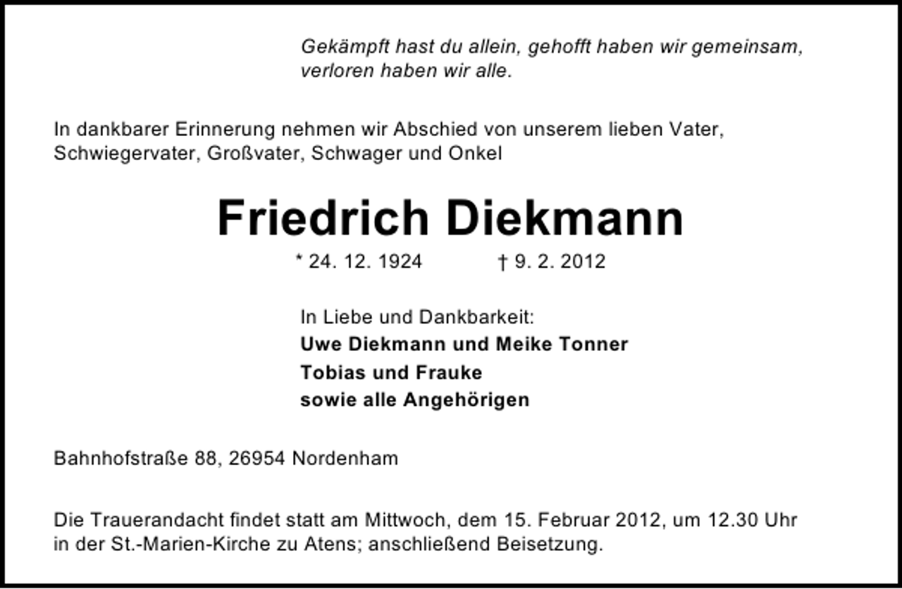 <p>Gekämpft hast du allein, gehofft haben wir gemeinsam,<br />verloren haben wir alle.<br />In dankbarer Erinnerung nehmen wir Abschied von unserem lieben Vater,<br />Schwiegervater, Großvater, Schwager und Onkel</p><p>Friedrich Diekmann<br />* 24. 12. 1924</p><p>† 9. 2. 2012</p><p>In Liebe und Dankbarkeit:<br />Uwe Diekmann und Meike Tonner<br />Tobias und Frauke<br />sowie alle Angehörigen<br />Bahnhofstraße 88, 26954 Nordenham<br />Die Trauerandacht findet statt am Mittwoch, dem 15. Februar 2012, um 12.30 Uhr<br />in der St.-Marien-Kirche zu Atens; anschließend Beisetzung.</p>