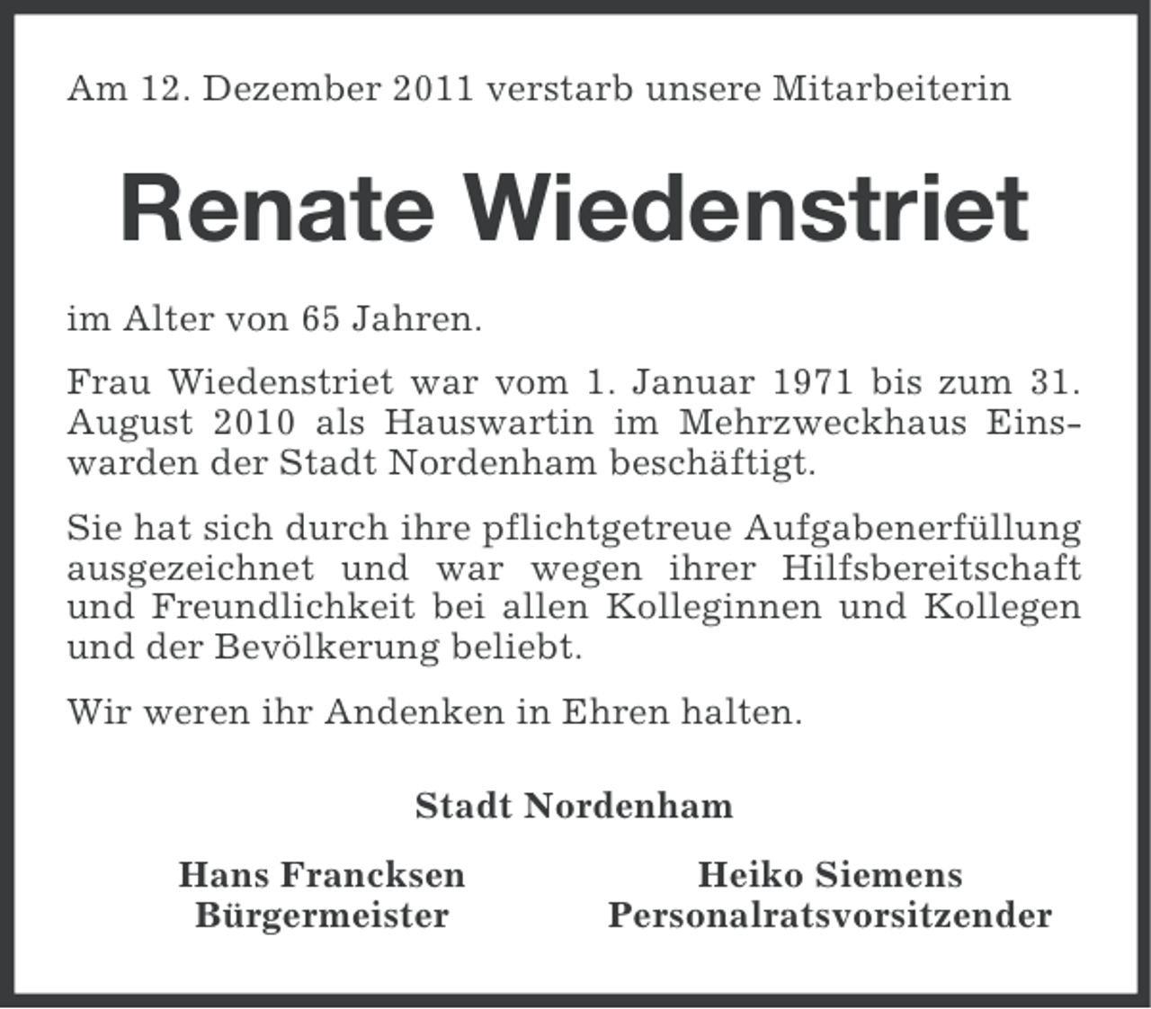 <p>Am 12. Dezember 2011 verstarb unsere Mitarbeiterin</p><p>Renate Wiedenstriet<br />im Alter von 65 Jahren.<br />Frau Wiedenstriet war vom 1. Januar 1971 bis zum 31.<br />August 2010 als Hauswartin im Mehrzweckhaus Einswarden der Stadt Nordenham beschäftigt.<br />Sie hat sich durch ihre pflichtgetreue Aufgabenerfüllung<br />ausgezeichnet und war wegen ihrer Hilfsbereitschaft<br />und Freundlichkeit bei allen Kolleginnen und Kollegen<br />und der Bevölkerung beliebt.<br />Wir weren ihr Andenken in Ehren halten.<br />Stadt Nordenham<br />Hans Francksen<br />Bürgermeister</p><p>Heiko Siemens<br />Personalratsvorsitzender</p>