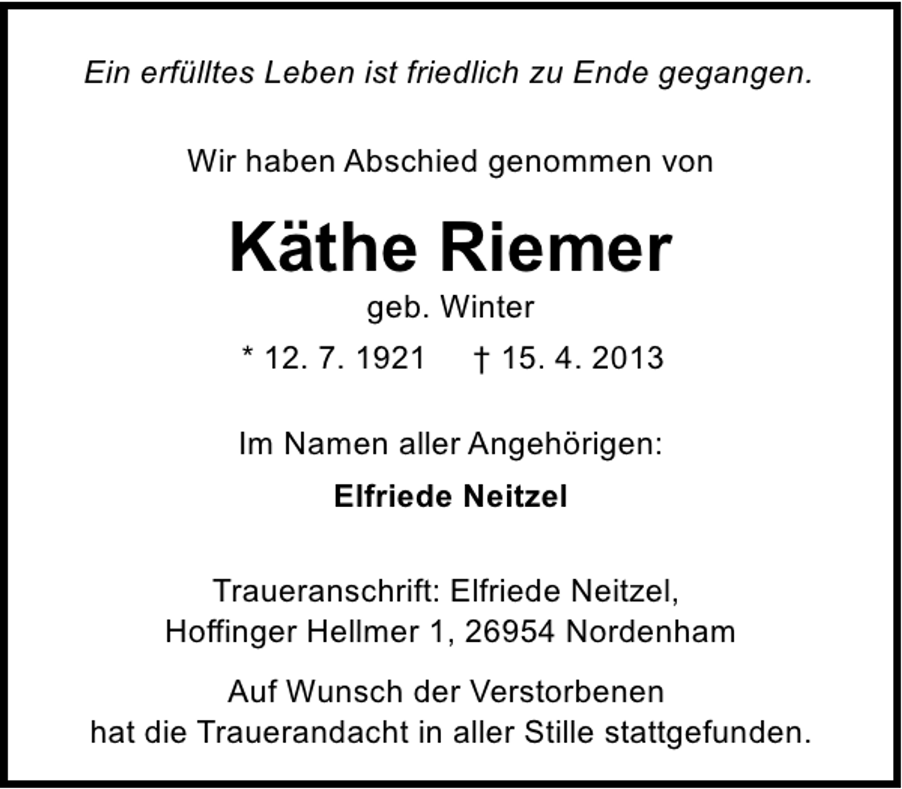 <p>Ein erfülltes Leben ist friedlich zu Ende gegangen.<br />Wir haben Abschied genommen von</p><p>Käthe Riemer<br />geb. Winter</p><p>* 12. 7. 1921</p><p>† 15. 4. 2013</p><p>Im Namen aller Angehörigen:<br />Elfriede Neitzel<br />Traueranschrift: Elfriede Neitzel,<br />Hoffinger Hellmer 1, 26954 Nordenham<br />Auf Wunsch der Verstorbenen<br />hat die Trauerandacht in aller Stille stattgefunden.</p>