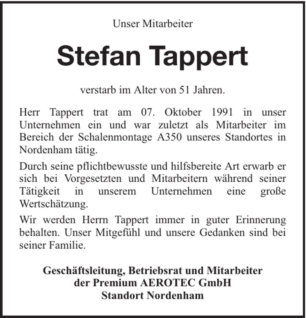 <p>Unser Mitarbeiter</p><p>Stefan Tappert<br />verstarb im Alter von 51 Jahren.<br />Herr Tappert trat am 07. Oktober 1991 in unser<br />Unternehmen ein und war zuletzt als Mitarbeiter im<br />Bereich der Schalenmontage A350 unseres Standortes in<br />Nordenham tätig.<br />Durch seine pflichtbewusste und hilfsbereite Art erwarb er<br />sich bei Vorgesetzten und Mitarbeitern während seiner<br />Tätigkeit in unserem Unternehmen eine große<br />Wertschätzung.<br />Wir werden Herrn Tappert immer in guter Erinnerung<br />behalten. Unser Mitgefühl und unsere Gedanken sind bei<br />seiner Familie.<br />Geschäftsleitung, Betriebsrat und Mitarbeiter<br />der Premium AEROTEC GmbH<br />Standort Nordenham</p>