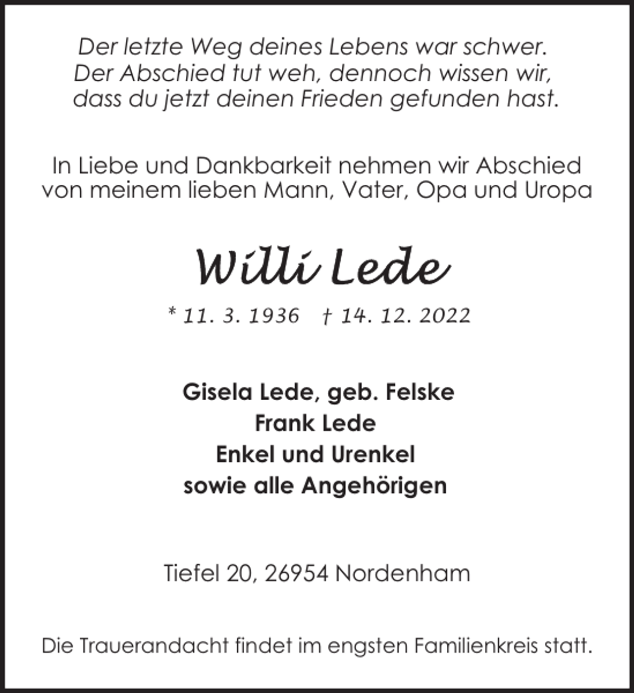 <p>Der letzte Weg deines Lebens war schwer.<br />Der Abschied tut weh, dennoch wissen wir,<br />dass du jetzt deinen Frieden gefunden hast.<br />In Liebe und Dankbarkeit nehmen wir Abschied<br />von meinem lieben Mann, Vater, Opa und Uropa</p><p>* 11. 3. 1936</p><p>† 14. 12. 2022</p><p>Gisela Lede, geb. Felske<br />Frank Lede<br />Enkel und Urenkel<br />sowie alle Angehörigen<br />Tiefel 20, 26954 Nordenham<br />Die Trauerandacht findet im engsten Familienkreis statt.</p>