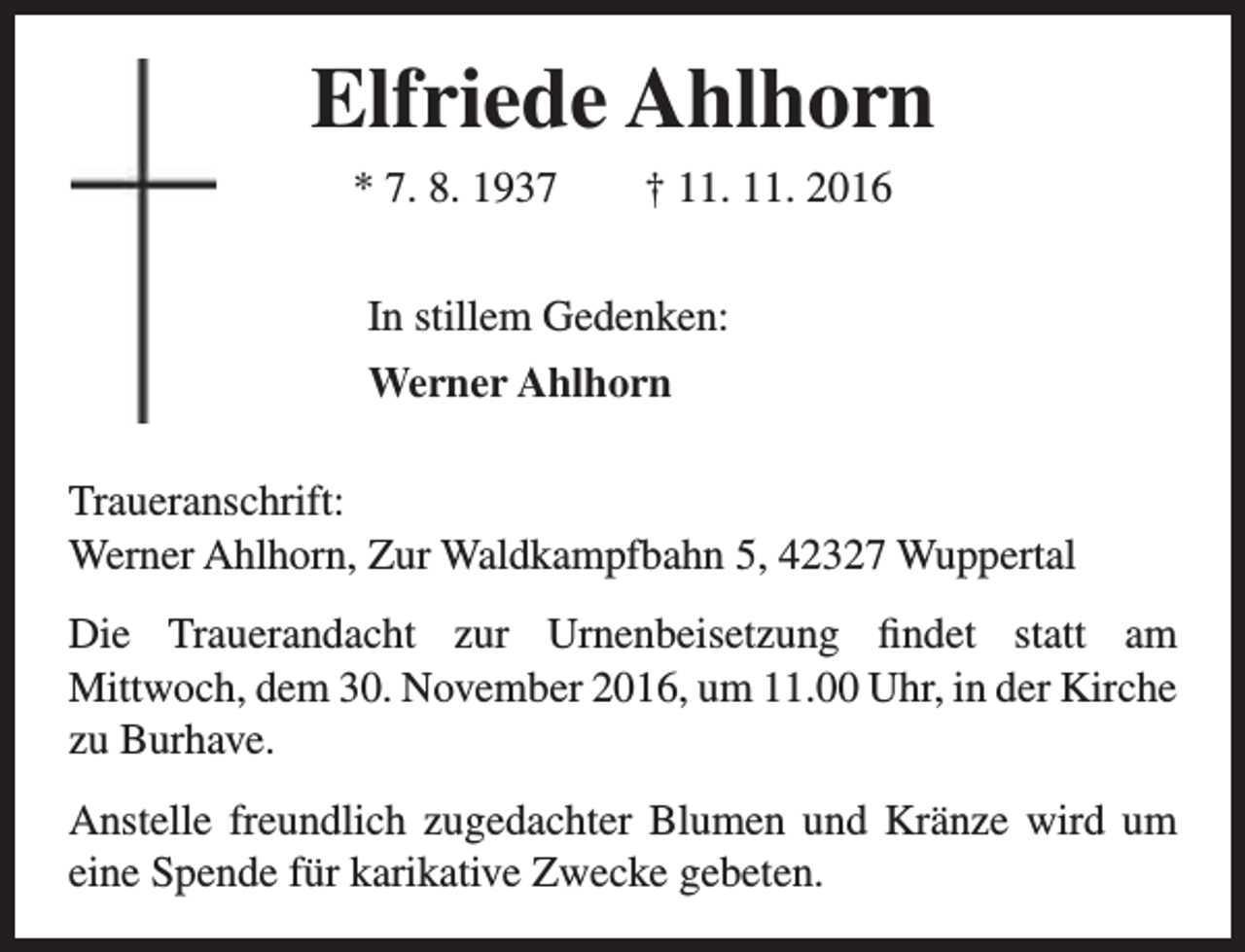 <p>Elfriede Ahlhorn<br />* 7. 8. 1937</p><p>† 11. 11. 2016</p><p>In stillem Gedenken:<br />Werner Ahlhorn<br />Traueranschrift:<br />Werner Ahlhorn, Zur Waldkampfbahn 5, 42327 Wuppertal<br />Die Trauerandacht zur Urnenbeisetzung findet statt am<br />Mittwoch, dem 30. November 2016, um 11.00 Uhr, in der Kirche<br />zu Burhave.<br />Anstelle freundlich zugedachter Blumen und Kränze wird um<br />eine Spende für karikative Zwecke gebeten.</p>