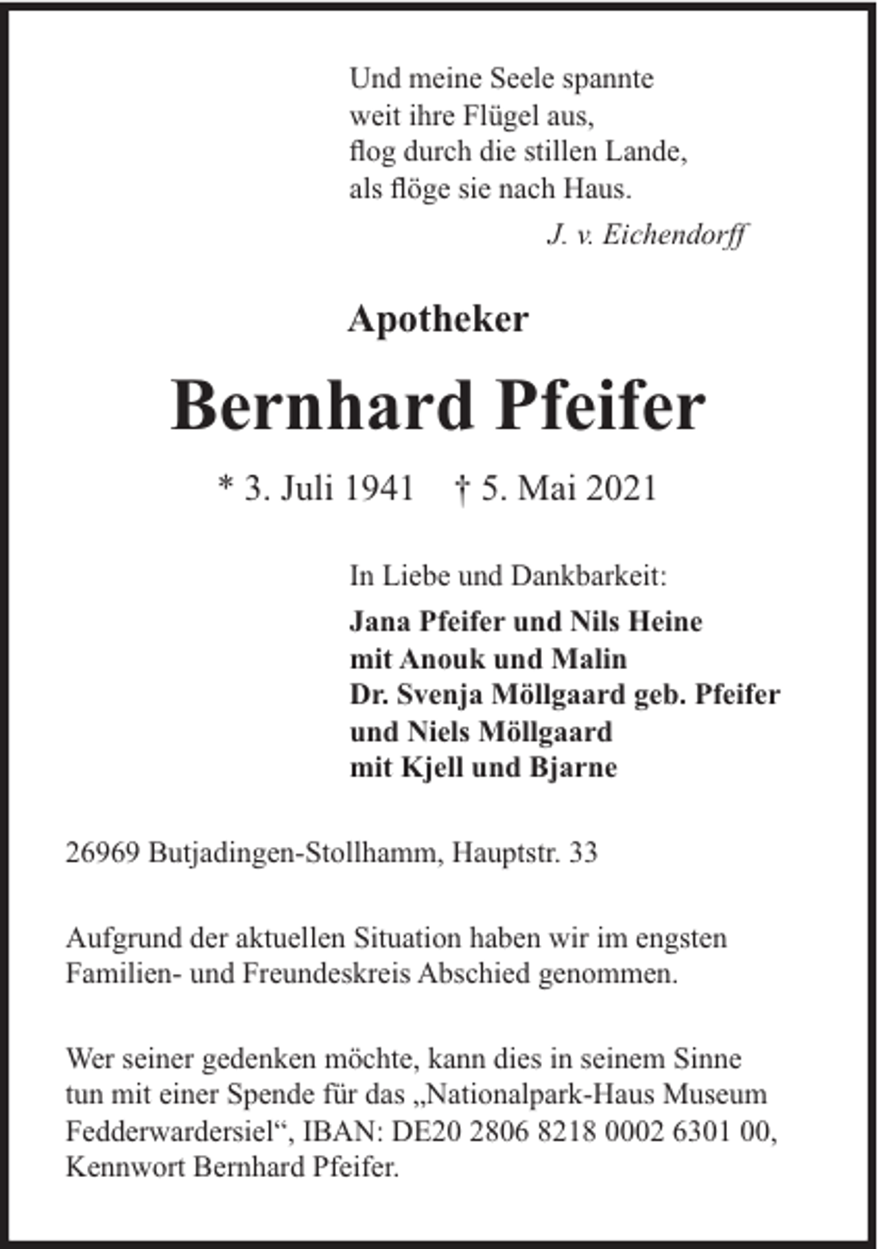 <p>Und meine Seele spannte<br />weit ihre Flügel aus,<br />ﬂog durch die stillen Lande,<br />als ﬂöge sie nach Haus.<br />J. v. Eichendorff</p><p>Apotheker</p><p>Bernhard Pfeifer<br />* 3. Juli 1941 † 5. Mai 2021<br />In Liebe und Dankbarkeit:<br />Jana Pfeifer und Nils Heine<br />mit Anouk und Malin<br />Dr. Svenja Möllgaard geb. Pfeifer<br />und Niels Möllgaard<br />mit Kjell und Bjarne<br />26969 Butjadingen-Stollhamm, Hauptstr. 33<br />Aufgrund der aktuellen Situation haben wir im engsten<br />Familien- und Freundeskreis Abschied genommen.<br />Wer seiner gedenken möchte, kann dies in seinem Sinne<br />tun mit einer Spende für das „Nationalpark-Haus Museum<br />Fedderwardersiel“, IBAN: DE20 2806 8218 0002 6301 00,<br />Kennwort Bernhard Pfeifer.</p>
