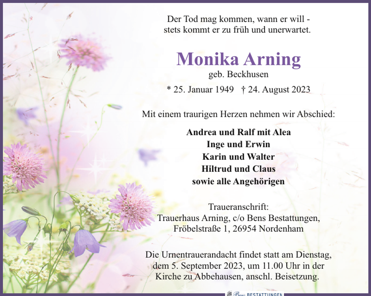 <p>Der Tod mag kommen, wann er will stets kommt er zu früh und unerwartet.</p><p>Monika Arning<br />geb. Beckhusen</p><p>* 25. Januar 1949 † 24. August 2023<br />Mit einem traurigen Herzen nehmen wir Abschied:<br />Andrea und Ralf mit Alea<br />Inge und Erwin<br />Karin und Walter<br />Hiltrud und Claus<br />sowie alle Angehörigen<br />Traueranschrift:<br />Trauerhaus Arning, c/o Bens Bestattungen,<br />Fröbelstraße 1, 26954 Nordenham<br />Die Urnentrauerandacht findet statt am Dienstag,<br />dem 5. September 2023, um 11.00 Uhr in der<br />Kirche zu Abbehausen, anschl. Beisetzung.</p>