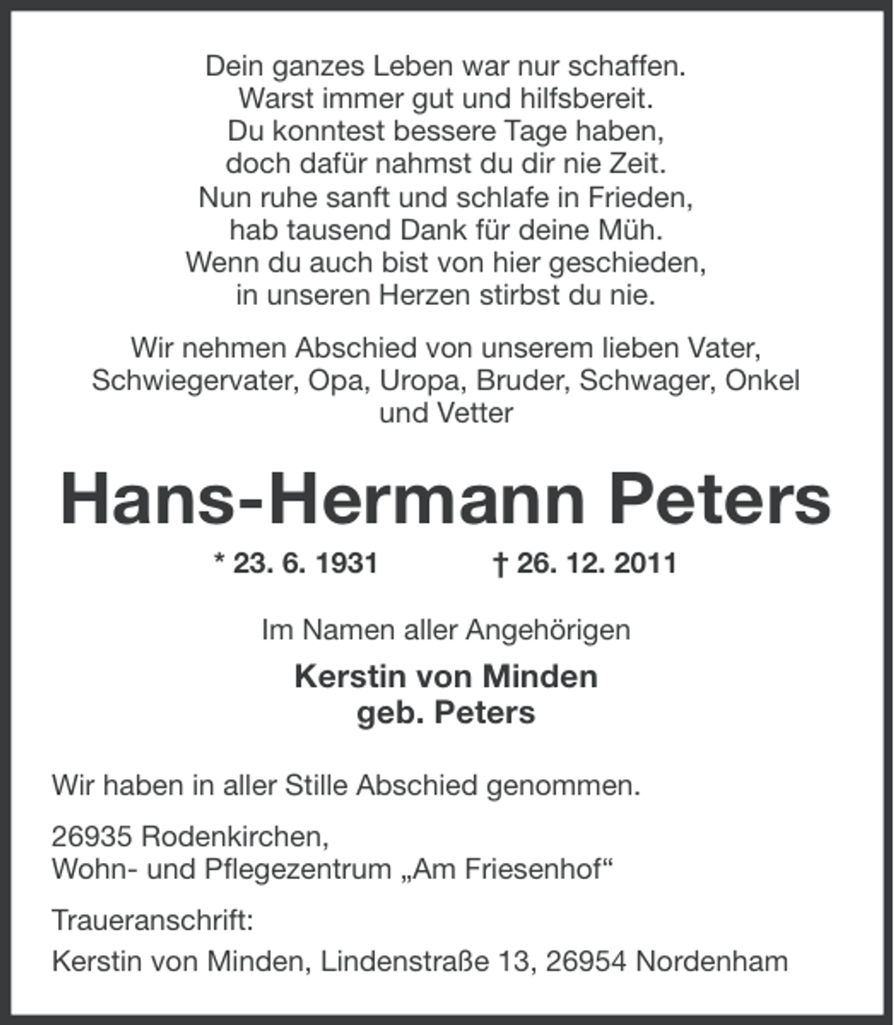 <p>Dein ganzes Leben war nur schaffen.<br />Warst immer gut und hilfsbereit.<br />Du konntest bessere Tage haben,<br />doch dafür nahmst du dir nie Zeit.<br />Nun ruhe sanft und schlafe in Frieden,<br />hab tausend Dank für deine Müh.<br />Wenn du auch bist von hier geschieden,<br />in unseren Herzen stirbst du nie.<br />Wir nehmen Abschied von unserem lieben Vater,<br />Schwiegervater, Opa, Uropa, Bruder, Schwager, Onkel<br />und Vetter</p><p>Hans-Hermann Peters<br />* 23. 6. 1931</p><p>† 26. 12. 2011</p><p>Im Namen aller Angehörigen</p><p>Kerstin von Minden<br />geb. Peters<br />Wir haben in aller Stille Abschied genommen.<br />26935 Rodenkirchen,<br />Wohn- und Pflegezentrum „Am Friesenhof“<br />Traueranschrift:<br />Kerstin von Minden, Lindenstraße 13, 26954 Nordenham</p>
