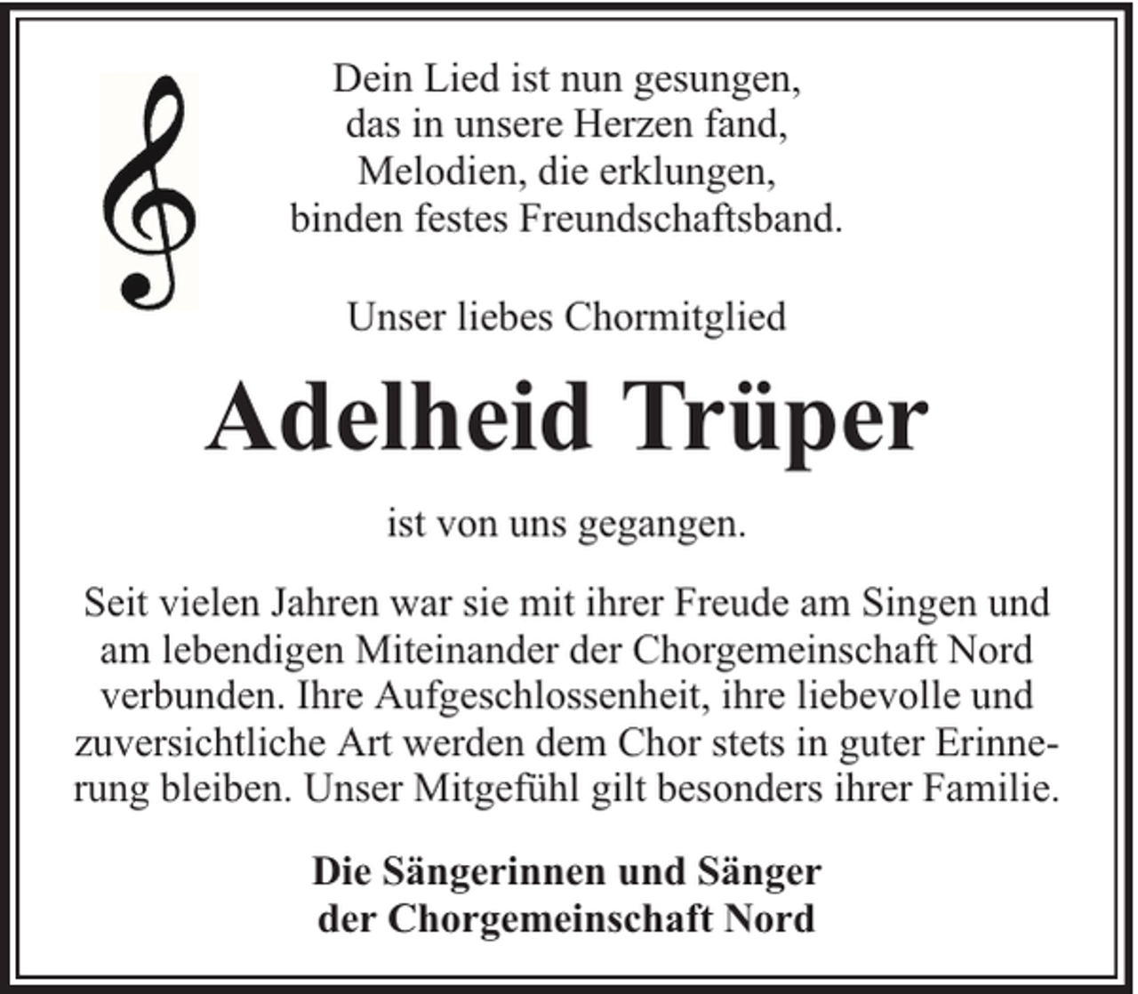 <p>Dein Lied ist nun gesungen,<br />das in unsere Herzen fand,<br />Melodien, die erklungen,<br />binden festes Freundschaftsband.<br />Unser liebes Chormitglied</p><p>Adelheid Trüper<br />ist von uns gegangen.<br />Seit vielen Jahren war sie mit ihrer Freude am Singen und<br />am lebendigen Miteinander der Chorgemeinschaft Nord<br />verbunden. Ihre Aufgeschlossenheit, ihre liebevolle und<br />zuversichtliche Art werden dem Chor stets in guter Erinnerung bleiben. Unser Mitgefühl gilt besonders ihrer Familie.<br />Die Sängerinnen und Sänger<br />der Chorgemeinschaft Nord</p>
